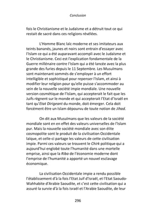 Conclusion


fois le Christianisme et le Judaïsme et a détruit tout ce qui
restait de sacré dans ces religions révélées.

         L'Homme Blanc laïc moderne et ses imitateurs aux
teints bananés, jaunes et noirs sont entrain d'essayer avec
l'Islam ce qui a été auparavant accompli avec le Judaïsme et
le Christianisme. Ceci est l'explication fondamentale de la
Guerre millénaire contre l'Islam qui a été lancée avec la plus
grande des furies depuis le 11 Septembre. Les Musulmans
sont maintenant sommés de s’employer à un effort
intelligible et sophistiqué pour repenser l'Islam, et ainsi à
modifier leur religion pour qu'elle puisse s'accommoder au
sein de la nouvelle société impie mondiale. Une nouvelle
version cosmétique de l’Islam, qui accepterait le fait que les
Juifs règnent sur le monde et qui accepterait l’Etat d’Israël en
tant qu’Etat Dirigeant du monde, doit émerger. Cela doit
forcément être un Islam dépourvu de toute notion de Jihad.

        On dit aux Musulmans que les valeurs de la société
mondiale sont en en effet des valeurs universelles de l’Islam
pur. Mais la nouvelle société mondiale avec son élite
cosmopolite sont le produit de la civilisation Occidentale
laïque, et celle-ci partage les valeurs de cette civilisation
impie. Parmi ces valeurs se trouvent le Chirk politique qui a
aujourd’hui englobé toute l’humanité dans une mortelle
emprise, ainsi que la Riba de l’économie moderne dont
l’emprise de l’humanité a apporté un nouvel esclavage
économique.

         La civilisation Occidentale impie a rendu possible
l’établissement d’à la fois l’Etat Juif d’Israël, et l’Etat Saoudo-
Wahhabite d’Arabie Saoudite, et c’est cette civilisation qui a
assuré la survie d’à la fois Israël et l’Arabie Saoudite, de leur

                                296
 