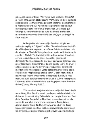 JERUSALEM DANS LE CORAN


naissance à aujourd’hui. (Voir notre livre intitulé « le Califat,
le Hijaz, et la Nation-Etat Saoudo-Wahhabite »). Ceci est la clé
avec laquelle les Musulmans peuvent chercher à comprendre
le monde aujourd’hui. Aucun de ces phénomènes ne peut
être expliqué sans le Coran. L’explication Coranique qui
émerge au cœur même de ce livre est que le monde est
maintenant sous contrôle de Ya’juj et Ma’juj et de Dajjal, le
Faux Messie.

         Le Prophète Mohammad (sallalahou ‘alayhi wa
sallam) a expliqué l’objectif du Plan Divin dans lequel les Juifs
(Israélites) ont été expulsés de la Terre Sainte après leur rejet
du Messie, le fils de la Vierge Marie, et après avoir tenté de le
crucifier. Allah le Tout Miséricordieux, leur a alors donné un
certain laps de temps au cours duquel ils pouvaient
demander Sa miséricorde (« Il se peut que votre Seigneur vous
fasse (pourtant) miséricorde. » Coran, Banou Isra’il 17 :8), et Il
a laissé une seule porte ouverte par laquelle ils pouvaient
mériter cette miséricorde. Cette porte (miséricorde) a été le
seul dernier Prophète qui était à venir. C’était Mohammad
(sallalahou ‘alayhi wa sallam), le Prophète d’Allah, le Plus
Haut. Les Juifs aurait du croire en lui, et le suivre, le respecter,
l’honorer, et le soutenir dans le but de gagner la miséricorde
divine (Coran, Al A’raf 7 :157).

         S’ils venaient à rejeter Mohammad (sallalahou 'alayhi
wa sallam), l'implication serait que la porte de la miséricorde
divine se fermerait, et qu'à l'arrivée du compte à rebours final
de la Dernière Ere, Allah le Plus Haut les ramènerait vers la
scène de leur plus grand crime, à savoir la Terre Sainte
(Coran, Banou Isra'il 17:104). Ce retour des Juifs en Terre
Sainte signifierait que leur châtiment divin final a commencé.
Ce livre déclare que ce moment est arrivé! La période de dix-

                               297
 