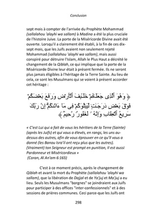 Conclusion


sept mois à compter de l'arrivée du Prophète Mohammad
(sallalahou 'alayhi wa sallam) à Madina a été la plus cruciale
de l'histoire Juive. La porte de la Miséricorde Divine avait été
ouverte. Lorsqu'il a clairement été établi, à la fin de ces dix-
sept mois, que les Juifs avaient non seulement rejeté
Mohammad (sallalahou 'alayhi wa sallam), mais aussi
conspiré pour détruire l'Islam, Allah le Plus Haut a décrété le
changement de la Qiblah, ce qui implique que la porte de la
Miséricorde Divine leur était à présent fermée. Ils ne seront
plus jamais éligibles à l'héritage de la Terre Sainte. Au lieu de
cela, ce sont les Musulmans qui se voient à présent accorder
cet héritage :


 ۡ ُ َ ۡ َ َ َ َ‫وَه َ ٱ ِى َ ََ ُ ۡ ََـِٰٕ َ ٱ َۡرۡضِ وَر‬
                                     ٓ                        ُ
   َ َ‫َ ۡقَ َ ۡ ٍ دَرَ َـٰ ٍ۟ َ ُۡ َآ ۡ ِ َٓ ءَا َ ٰ ُ ۗۡ إِن ر‬
                                   ُ
                          ُۢ ِ ‫َ ِ ُ ٱ ۡ ِ َ بِ وَإِ ُ ۥ َ َ ُ ٌ۟ ر‬
                                  ‫ر‬
« C’est Lui qui a fait de vous les héritiers de la Terre (Sainte)
(après les Juifs) et qui vous a élevés, en rangs, les uns au-
dessus des autres, afin de vous éprouver en ce qu’Il vous a
donné (les Banou Isra’il ont reçu plus que les autres).
(Vraiment) ton Seigneur est prompt en punition, Il est aussi
Pardonneur et Miséricordieux »
 (Coran, Al An'am 6:165)

         C'est à ce moment précis, après le changement de
Qiblah et avant la mort du Prophète (sallalahou 'alayhi wa
sallam), que la libération de Dajjal et de Ya'juj et Ma'juj a eu
lieu. Seuls les Musulmans "borgnes" se joindraient aux Juifs
pour participer à des offices "inter-confessionnels" et à des
sessions de prières communes. Ceci parce-que les Juifs ont

                                298
 