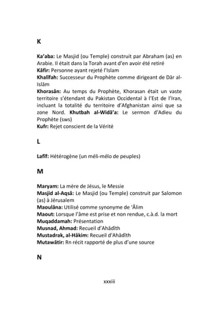 K
Ka’aba: Le Masjid (ou Temple) construit par Abraham (as) en
Arabie. Il était dans la Torah avant d’en avoir été retiré
Kāfir: Personne ayant rejeté l’Islam
Khalīfah: Successeur du Prophète comme dirigeant de Dār al-
Islām
Khorasān: Au temps du Prophète, Khorasan était un vaste
territoire s’étendant du Pakistan Occidental à l’Est de l’Iran,
incluant la totalité du territoire d’Afghanistan ainsi que sa
zone Nord. Khutbah al-Widā’a: Le sermon d’Adieu du
Prophète (sws)
Kufr: Rejet conscient de la Vérité

L
Lafīf: Hétérogène (un méli-mélo de peuples)

M
Maryam: La mère de Jésus, le Messie
Masjid al-Aqsā: Le Masjid (ou Temple) construit par Salomon
(as) à Jérusalem
Maoulāna: Utilisé comme synonyme de ‘Ālim
Maout: Lorsque l’âme est prise et non rendue, c.à.d. la mort
Muqaddamah: Présentation
Musnad, Ahmad: Recueil d’Ahādīth
Mustadrak, al-Hākim: Recueil d’Ahādīth
Mutawātir: Rn récit rapporté de plus d’une source

N


                             xxxiii
 