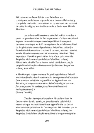 JERUSALEM DANS LE CORAN


été ramenés en Terre Sainte pour faire face aux
conséquences de beaucoup de leurs actions malfaisantes, y
compris le mal qu'ils commettent en ce moment. Au sommet
de cette liste figure leur trahison de leur Pacte avec Allah le
Plus Haut.

         Les Juifs ont déjà reconnu qu'Allah le Plus Haut les a
punis un grand nombre de fois auparavant. Ce livre a expliqué
le point de vue Islamique selon lequel l'histoire ne peut
terminer avant que les Juifs ne reçoivent leur châtiment final.
Le Prophète Mohammad (sallalahou 'alayhi wa sallam) a
fournit des informations cruciales à ce sujet, à savoir : qu'une
armée Musulmane conquerrait Jérusalem, détruirait l'Etat
imposteur d'Israël et punirait les Juifs. Ceux qui suivent le
Prophète Mohammad (sallalahou 'alayhi wa sallam)
libèreraient ainsi la Terre Sainte. Voici, une fois encore, la
prophétie du Prophète Mohammad (sallalahou ‘alayhi wa
sallam) à cet effet :

« Abu Hurayra rapporte que le Prophète (sallalahou ‘alayhi
wa sallam) a dit : des drapeaux noirs émergeront de Khorasan
(une zone qui est située aujourd’hui en Afghanistan, au
Pakistan, et un peu en Iran et en Asie Centrale), et aucune
force ne pourra les arrêter jusqu’à ce qu’elle entre à
Aelia (Jérusalem).»
(Sunan Tirmidhi)

        C’est la raison pour laquelle « Jérusalem Dans le
Coran » doit être lu et relu, et pour laquelle celui-ci doit
mener chaque lecteur à une étude approfondie du Coran
ainsi qu’aux explications du Coran qui ont été données par le
Prophète Mohammad (sallalahou ‘alayhi wa sallam). Le
Prophète (sallalahou ‘alayhi wa sallam) a longuement parlé

                              299
 