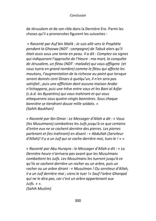 Conclusion


de Jérusalem et de son rôle dans la Dernière Ere. Parmi les
choses qu’il a prononcées figurent les suivantes :

 « Raconté par Auf bin Malik : Je suis allé vers le Prophète
pendant la Ghazwa (NDT : campagne) de Tabuk alors qu’il
était assis sous une tente en peau. Il a dit : Comptez six signes
qui indiqueront l’approche de l’Heure : ma mort, la conquête
de Jérusalem, un fléau (NDT : maladie) qui vous affligera (et
vous tuera en grand nombre) comme le fléau qui affecte les
moutons, l’augmentation de la richesse au point que lorsque
seront donnés cent Dinars à quelqu’un, il n’en sera pas
satisfait ; puis une affliction dont aucune maison Arabe
n’échappera, puis une trêve entre vous et les Bani al Asfar
(c.à.d. les Byzantins) qui vous trahiront et qui vous
attaquerons sous quatre-vingts bannières. Sous chaque
bannière se tiendront douze mille soldats. »
(Sahih Boukhari)

« Raconté par Ibn Omar : Le Messager d’Allah a dit : « Vous
(les Musulmans) combattrez les Juifs jusqu’à ce que certains
d’entre eux ne se cachent derrière des pierres. Les pierres
parleront et (les trahiront) en disant : « Abdullah (Serviteur
d’Allah)! Il y a un Juif qui se cache derrière moi, tues-le ! » »

« Raconté par Abu Hurayra : le Messager d’Allah a dit : « La
Dernière heure n’arrivera pas avant que les Musulmans
combattent les Juifs. Les Musulmans les tueront jusqu’à ce
qu’ils se cachent derrière un rocher ou un arbre, puis un
rocher ou un arbre diront : « Musulman ! Ou serviteur d’Allah,
il a un Juif derrière moi ; viens le tuer !» Sauf l’arbre Gharqad
qui ne le dira pas, car c’est un arbre appartenant aux
Juifs. » ».
(Sahih Muslim)

                               300
 