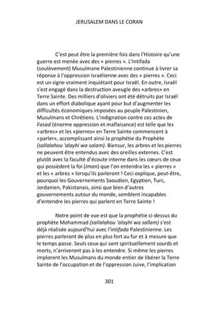JERUSALEM DANS LE CORAN




         C’est peut être la première fois dans l’Histoire qu’une
guerre est menée avec des « pierres ». L’Intifada
(soulèvement) Musulmane Palestinienne continue à livrer sa
réponse à l’oppression Israélienne avec des « pierres ». Ceci
est un signe vraiment inquiétant pour Israël. En outre, Israël
s'est engagé dans la destruction aveugle des «arbres» en
Terre Sainte. Des milliers d'oliviers ont été détruits par Israël
dans un effort diabolique ayant pour but d'augmenter les
difficultés économiques imposées au peuple Palestinien,
Musulmans et Chrétiens. L'indignation contre ces actes de
Fasad (énorme oppression et malfaisance) est telle que les
«arbres» et les «pierres» en Terre Sainte commencent à
«parler», accomplissant ainsi la prophétie du Prophète
(sallalahou 'alayhi wa salam). Biensur, les arbres et les pierres
ne peuvent être entendus avec des oreilles externes. C’est
plutôt avec la faculté d’écoute interne dans les cœurs de ceux
qui possèdent la foi (Iman) que l’on entendra les « pierres »
et les « arbres » lorsqu’ils parleront ! Ceci explique, peut-être,
pourquoi les Gouvernements Saoudien, Egyptien, Turc,
Jordanien, Pakistanais, ainsi que bien d’autres
gouvernements autour du monde, semblent incapables
d’entendre les pierres qui parlent en Terre Sainte !

        Notre point de vue est que la prophétie ci-dessus du
prophète Mohammad (sallalahou ‘alayhi wa sallam) s’est
déjà réalisée aujourd’hui avec l’intifada Palestinienne. Les
pierres parleront de plus en plus fort au fur et à mesure que
le temps passe. Seuls ceux qui sont spirituellement sourds et
morts, n’arriveront pas à les entendre. Si même les pierres
implorent les Musulmans du monde entier de libérer la Terre
Sainte de l’occupation et de l’oppression Juive, l’implication

                               301
 