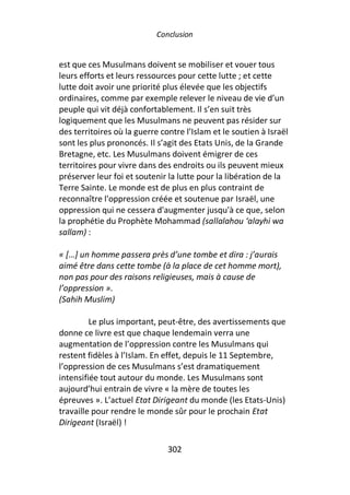 Conclusion


est que ces Musulmans doivent se mobiliser et vouer tous
leurs efforts et leurs ressources pour cette lutte ; et cette
lutte doit avoir une priorité plus élevée que les objectifs
ordinaires, comme par exemple relever le niveau de vie d’un
peuple qui vit déjà confortablement. Il s’en suit très
logiquement que les Musulmans ne peuvent pas résider sur
des territoires où la guerre contre l’Islam et le soutien à Israël
sont les plus prononcés. Il s’agit des Etats Unis, de la Grande
Bretagne, etc. Les Musulmans doivent émigrer de ces
territoires pour vivre dans des endroits ou ils peuvent mieux
préserver leur foi et soutenir la lutte pour la libération de la
Terre Sainte. Le monde est de plus en plus contraint de
reconnaître l'oppression créée et soutenue par Israël, une
oppression qui ne cessera d'augmenter jusqu'à ce que, selon
la prophétie du Prophète Mohammad (sallalahou ‘alayhi wa
sallam) :

« […] un homme passera près d’une tombe et dira : j’aurais
aimé être dans cette tombe (à la place de cet homme mort),
non pas pour des raisons religieuses, mais à cause de
l’oppression ».
(Sahih Muslim)

         Le plus important, peut-être, des avertissements que
donne ce livre est que chaque lendemain verra une
augmentation de l’oppression contre les Musulmans qui
restent fidèles à l’Islam. En effet, depuis le 11 Septembre,
l’oppression de ces Musulmans s’est dramatiquement
intensifiée tout autour du monde. Les Musulmans sont
aujourd’hui entrain de vivre « la mère de toutes les
épreuves ». L’actuel Etat Dirigeant du monde (les Etats-Unis)
travaille pour rendre le monde sûr pour le prochain Etat
Dirigeant (Israël) !

                               302
 