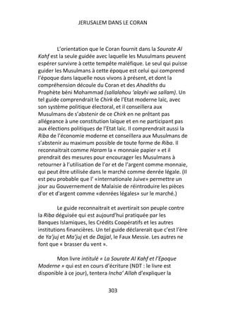 JERUSALEM DANS LE CORAN



         L’orientation que le Coran fournit dans la Sourate Al
Kahf est la seule guidée avec laquelle les Musulmans peuvent
espérer survivre à cette tempête maléfique. Le seul qui puisse
guider les Musulmans à cette époque est celui qui comprend
l’époque dans laquelle nous vivons à présent, et dont la
compréhension découle du Coran et des Ahadiths du
Prophète béni Mohammad (sallalahou ‘alayhi wa sallam). Un
tel guide comprendrait le Chirk de l’Etat moderne laïc, avec
son système politique électoral, et il conseillera aux
Musulmans de s’abstenir de ce Chirk en ne prêtant pas
allégeance à une constitution laïque et en ne participant pas
aux élections politiques de l’Etat laïc. Il comprendrait aussi la
Riba de l’économie moderne et conseillera aux Musulmans de
s’abstenir au maximum possible de toute forme de Riba. Il
reconnaitrait comme Haram la « monnaie papier » et il
prendrait des mesures pour encourager les Musulmans à
retourner à l’utilisation de l’or et de l’argent comme monnaie,
qui peut être utilisée dans le marché comme denrée légale. (Il
est peu probable que l’ «internationale Juive» permettre un
jour au Gouvernement de Malaisie de réintroduire les pièces
d'or et d'argent comme «denrées légales» sur le marché.)

         Le guide reconnaitrait et avertirait son peuple contre
la Riba déguisée qui est aujourd’hui pratiquée par les
Banques Islamiques, les Crédits Coopératifs et les autres
institutions financières. Un tel guide déclarerait que c’est l’ère
de Ya’juj et Ma’juj et de Dajjal, le Faux Messie. Les autres ne
font que « brasser du vent ».

       Mon livre intitulé « La Sourate Al Kahf et l’Epoque
Moderne » qui est en cours d’écriture (NDT : le livre est
disponible à ce jour), tentera Incha’ Allah d’expliquer la

                               303
 