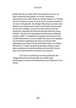 Conclusion


guidée fournie par cette même Sourate dans le Coran. Au
cœur même de cette guidée, se trouve l’impérative
déconnection des villes impies du monde moderne, et l’exode
vers les territoires ruraux, là où les terres sont bon marché et
où l’eau est disponible. Des villages Musulmans seraient alors
édifiés à ces endroits, puis l’Islam serait établi comme mode
de vie de ces villages. Le travail en deux volumes de mon
professeur, Maulana Dr Muhammad Fadlur Rahman Ansari,
intitulé « The Qur’anic Foundations and Structure of Muslim
Society » (NDT : « Fondations Coraniques et Structure d’une
Société Musulmane ») est un modèle de survie, car il propose
les orientations spécifiques du Coran qui doivent être
appliquées pour établir l'Islam authentique dans ces villages
Musulmans. L'auteur du présent ouvrage a élargi ce sujet
dans la préface de la dernière édition du livre du Dr Ansari,
que nous recommandons vivement à nos lecteurs.

        C’est avec les enfants qui auront grandi dans des
Villages Musulmans déconnectés du monde impie
qu’émergera la future armée Musulmane qui libèrera la Terre
Sainte.




                              304
 