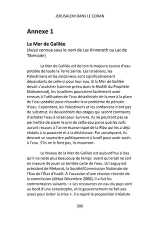 JERUSALEM DANS LE CORAN


Annexe 1
La Mer de Galilée
(Aussi connue sous le nom de Lac Kinnereth ou Lac de
Tibériade)

         La Mer de Galilée est de loin la majeure source d’eau
potable de toute la Terre Sainte. Les Israéliens, les
Palestiniens et les Jordaniens sont significativement
dépendants de celle-ci pour leur eau. Si la Mer de Galilée
devait s’assécher (comme prévu dans le Hadith du Prophète
Mohammad), les Israéliens pourraient facilement avoir
recours à l’utilisation de l’eau déstalinisée de la mer à la place
de l’eau potable pour résoudre leur problème de pénurie
d’eau. Cependant, les Palestiniens et les Jordaniens n’ont pas
de substitut. Ils deviendront des otages qui seront contraints
d’acheter l’eau à Israël pour survivre. Ils ne pourront pas se
permettre de payer le prix de cette eau parce que les Juifs
auront recours à l’arme économique de la Riba qui les a déjà
réduits à la pauvreté et à la déchéance. Par conséquent, ils
devront se soumettre politiquement à Israël pour avoir accès
à l’eau. S’ils ne le font pas, ils mourront.

         Le Niveau de la Mer de Galilée est aujourd’hui si bas
qu’il ne reste plus beaucoup de temps avant qu’Israël ne soit
en mesure de jouer sa terrible carte de l’eau. Uri Saguy est
président de Mekorot, la Société/Commission Nationale de
l'Eau de l'État d'Israël. A l’occasion d’une réunion récente de
la commission (début Décembre 2000), il a fait les
commentaires suivants : « Les ressources en eau du pays sont
au bord d’une catastrophe, et le gouvernement ne fait pas
assez pour éviter la crise ». Il a rejeté la proposition irréaliste

                               306
 