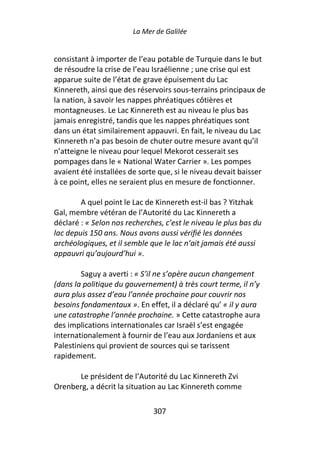 La Mer de Galilée


consistant à importer de l’eau potable de Turquie dans le but
de résoudre la crise de l’eau Israélienne ; une crise qui est
apparue suite de l’état de grave épuisement du Lac
Kinnereth, ainsi que des réservoirs sous-terrains principaux de
la nation, à savoir les nappes phréatiques côtières et
montagneuses. Le Lac Kinnereth est au niveau le plus bas
jamais enregistré, tandis que les nappes phréatiques sont
dans un état similairement appauvri. En fait, le niveau du Lac
Kinnereth n’a pas besoin de chuter outre mesure avant qu’il
n’atteigne le niveau pour lequel Mekorot cesserait ses
pompages dans le « National Water Carrier ». Les pompes
avaient été installées de sorte que, si le niveau devait baisser
à ce point, elles ne seraient plus en mesure de fonctionner.

        A quel point le Lac de Kinnereth est-il bas ? Yitzhak
Gal, membre vétéran de l’Autorité du Lac Kinnereth a
déclaré : « Selon nos recherches, c’est le niveau le plus bas du
lac depuis 150 ans. Nous avons aussi vérifié les données
archéologiques, et il semble que le lac n’ait jamais été aussi
appauvri qu’aujourd’hui ».

        Saguy a averti : « S’il ne s’opère aucun changement
(dans la politique du gouvernement) à très court terme, il n’y
aura plus assez d’eau l’année prochaine pour couvrir nos
besoins fondamentaux ». En effet, il a déclaré qu’ « il y aura
une catastrophe l’année prochaine. » Cette catastrophe aura
des implications internationales car Israël s’est engagée
internationalement à fournir de l’eau aux Jordaniens et aux
Palestiniens qui provient de sources qui se tarissent
rapidement.

      Le président de l’Autorité du Lac Kinnereth Zvi
Orenberg, a décrit la situation au Lac Kinnereth comme

                              307
 