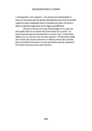 JERUSALEM DANS LE CORAN


« menaçante » et a ajouté : « Ce serait une catastrophe si
nous ne recevons pas les pluies abondantes que tout le monde
espère et pour lesquelles tout le monde prie pour cet hiver».
Déjà la salinité augmente et les algues prolifèrent.
          (Plusieurs articles écrits par David Rudge sur le sujet ont
été publiés dans le Jerusalem Post Parmi dont les suivants: "Le
Gouvernement ignore la gravité de la crise de l'eau", 5 Décembre
2000; et la "La crise de l'eau sort des robinets", 19 Décembre 2000.
Des articles plus récents dressent un tableau encore plus sombre.
Nos contraintes financières ne nous permettent pas de reproduire
les articles de presse dans cette annexe.)




                                 308
 