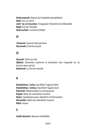 Nabouwwah: Statut du Prophète (prophétie)
Nafs: Soi, ou âme
nahi ‘an al-mounkar: S’opposer (interdire) le blâmable
Najd: Est de l’Arabie
Noūroullah: Lumière d’Allah

O
‘Oulamā: Savants Musulmans
Oummah: Communauté

Q
Qaryah: Ville ou cité
Qiblah: Direction (comme la direction vers laquelle on se
tourne pour prier)
Qiyāmah: La fin du monde


R
Radiallahou ‘anha: Qu’Allah l’agrée (elle)
Radiallahou ‘anhou: Qu’Allah l’agrée (lui)
Rahmah: Miséricorde ou compassion
Rajab: Mois du calendrier lunaire
Rajm: Lapidation pour adultère et fornication
Ramadān: Mois du calendrier lunaire
Ribā: Usure

S
Sahīh Muslim: Recueil d’Ahādīth

                            xxxiv
 