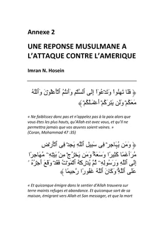 Annexe 2

UNE REPONSE MUSULMANE A
L’ATTAQUE CONTRE L’AMERIQUE
Imran N. Hosein



  ُ ‫ََ َ ِ ُ اْ و َ ۡ ُ ٓاْ إَ ٱ ۡ ِ وأ ُ ُ ٱ َۡ َۡ ۡن َٱ‬
     ‫َو‬               ََ             ِ         َ
                             ۡ ُ َٰ‫َ َ ُ ۡ وَ َ ِ َ ُ ۡ أ ۡ َـ‬
                                        َ ‫آ‬          َ
« Ne faiblissez donc pas et n’appelez pas à la paix alors que
vous êtes les plus hauts, qu’Allah est avec vous, et qu’Il ne
permettra jamais que vos œuvres soient vaines. »
(Coran, Mohammad 47 :35)


         ‫و َ ُ َ ِ ۡ ِ َ ِ ِ ٱ ِ َ ِ ۡ ِ ٱ َۡرۡض‬
         ِ                                         ‫َ ﮩ‬
 ‫ُ َٲ َ ً َ ِ ًا و َ َ ً۟ۚ و َ َ ۡ ُجۡ ِ ۢ َ ۡ ِ ِۦ ُ َ ِ ًا‬
                                      َ     َ      ‫آ‬
‫إَ ٱ ِ ور ُ ِ ِۦ ُ ُ ۡرآۡ ُ ٱ ۡ َ ۡت َ َ ۡ و َ َ أ ۡ ُ ُ ۥ‬
        َ َ           ُ            ِ             ََ         ِ
                        ً ِ ‫ََ ٱ ِۗ و َ ن ٱ ُ َ ُ ًا ر‬
                                   ‫ر‬          َ ‫َآ‬
« Et quiconque émigre dans le sentier d’Allah trouvera sur
terre maints refuges et abondance. Et quiconque sort de sa
maison, émigrant vers Allah et Son messager, et que la mort
 