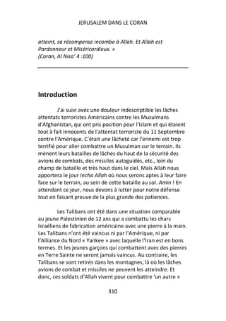 JERUSALEM DANS LE CORAN


atteint, sa récompense incombe à Allah. Et Allah est
Pardonneur et Miséricordieux. »
(Coran, Al Nisa’ 4 :100)




Introduction
         J'ai suivi avec une douleur indescriptible les lâches
attentats terroristes Américains contre les Musulmans
d'Afghanistan, qui ont pris position pour l'Islam et qui étaient
tout à fait innocents de l'attentat terroriste du 11 Septembre
contre l'Amérique. C’était une lâcheté car l’ennemi est trop
terrifié pour aller combattre un Musulman sur le terrain. Ils
mènent leurs batailles de lâches du haut de la sécurité des
avions de combats, des missiles autoguidés, etc., loin du
champ de bataille et très haut dans le ciel. Mais Allah nous
apportera le jour Incha Allah où nous serons aptes à leur faire
face sur le terrain, au sein de cette bataille au sol. Amin ! En
attendant ce jour, nous devons à lutter pour notre défense
tout en faisant preuve de la plus grande des patiences.

         Les Talibans ont été dans une situation comparable
au jeune Palestinien de 12 ans qui a combattu les chars
Israéliens de fabrication américaine avec une pierre à la main.
Les Talibans n’ont été vaincus ni par l’Amérique, ni par
l’Alliance du Nord « Yankee » avec laquelle l’Iran est en bons
termes. Et les jeunes garçons qui combattent avec des pierres
en Terre Sainte ne seront jamais vaincus. Au contraire, les
Talibans se sont retirés dans les montagnes, là où les lâches
avions de combat et missiles ne peuvent les atteindre. Et
donc, ces soldats d’Allah vivent pour combattre ‘un autre »

                              310
 