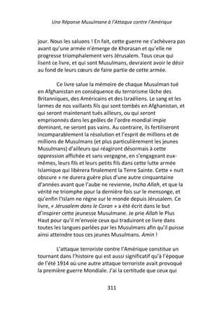Une Réponse Musulmane à l’Attaque contre l’Amérique


jour. Nous les saluons ! En fait, cette guerre ne s’achèvera pas
avant qu’une armée n’émerge de Khorasan et qu’elle ne
progresse triomphalement vers Jérusalem. Tous ceux qui
lisent ce livre, et qui sont Musulmans, devraient avoir le désir
au fond de leurs cœurs de faire partie de cette armée.

          Ce livre salue la mémoire de chaque Musulman tué
en Afghanistan en conséquence du terrorisme lâche des
Britanniques, des Américains et des Israéliens. Le sang et les
larmes de nos vaillants fils qui sont tombés en Afghanistan, et
qui seront maintenant tués ailleurs, ou qui seront
emprisonnés dans les geôles de l’ordre mondial impie
dominant, ne seront pas vains. Au contraire, ils fertiliseront
incomparablement la résolution et l’esprit de millions et de
millions de Musulmans (et plus particulièrement les jeunes
Musulmans) d’ailleurs qui réagiront désormais à cette
oppression affichée et sans vergogne, en s’engageant eux-
mêmes, leurs fils et leurs petits fils dans cette lutte armée
Islamique qui libèrera finalement la Terre Sainte. Cette « nuit
obscure » ne durera guère plus d’une autre cinquantaine
d’années avant que l’aube ne revienne, Incha Allah, et que la
vérité ne triomphe pour la dernière fois sur le mensonge, et
qu’enfin l’Islam ne règne sur le monde depuis Jérusalem. Ce
livre, « Jérusalem dans le Coran » a été écrit dans le but
d’inspirer cette jeunesse Musulmane. Je prie Allah le Plus
Haut pour qu’il m’envoie ceux qui traduiront ce livre dans
toutes les langues parlées par les Musulmans afin qu’il puisse
ainsi atteindre tous ces jeunes Musulmans. Amin !

         L’attaque terroriste contre l’Amérique constitue un
tournant dans l’histoire qui est aussi significatif qu’à l’époque
de l’été 1914 où une autre attaque terroriste avait provoqué
la première guerre Mondiale. J’ai la certitude que ceux qui

                              311
 