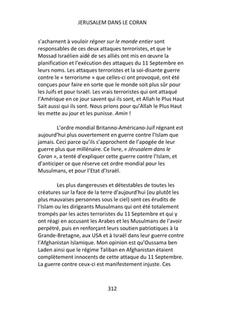 JERUSALEM DANS LE CORAN


s’acharnent à vouloir régner sur le monde entier sont
responsables de ces deux attaques terroristes, et que le
Mossad Israélien aidé de ses alliés ont mis en œuvre la
planification et l’exécution des attaques du 11 Septembre en
leurs noms. Les attaques terroristes et la soi-disante guerre
contre le « terrorisme » que celles-ci ont provoqué, ont été
conçues pour faire en sorte que le monde soit plus sûr pour
les Juifs et pour Israël. Les vrais terroristes qui ont attaqué
l’Amérique en ce jour savent qui ils sont, et Allah le Plus Haut
Sait aussi qui ils sont. Nous prions pour qu’Allah le Plus Haut
les mette au jour et les punisse. Amin !

        L’ordre mondial Britanno-Américano-Juif régnant est
aujourd’hui plus ouvertement en guerre contre l’Islam que
jamais. Ceci parce qu’ils s’approchent de l’apogée de leur
guerre plus que millénaire. Ce livre, « Jérusalem dans le
Coran », a tenté d’expliquer cette guerre contre l’Islam, et
d’anticiper ce que réserve cet ordre mondial pour les
Musulmans, et pour l’Etat d’Israël.

         Les plus dangereuses et détestables de toutes les
créatures sur la face de la terre d'aujourd'hui (ou plutôt les
plus mauvaises personnes sous le ciel) sont ces érudits de
l'Islam ou les dirigeants Musulmans qui ont été totalement
trompés par les actes terroristes du 11 Septembre et qui y
ont réagi en accusant les Arabes et les Musulmans de l’avoir
perpétré, puis en renforçant leurs soutien patriotiques à la
Grande-Bretagne, aux USA et à Israël dans leur guerre contre
l'Afghanistan Islamique. Mon opinion est qu’Oussama ben
Laden ainsi que le régime Taliban en Afghanistan étaient
complètement innocents de cette attaque du 11 Septembre.
La guerre contre ceux-ci est manifestement injuste. Ces



                              312
 