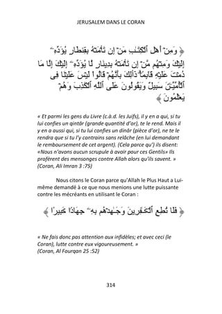 JERUSALEM DANS LE CORAN




   ۤ‫ِ ٱ ۡ ِ َـٰ ِ َ ۡ ِن َ ۡ َ ۡ ُ ِ ِ َ ر ُ َد ِۦ‬
             ٍ                 ‫إ‬                        ۡ‫و ِ ۡ أه‬
                                                            َ َ
 َ ‫ۡ ِن َ ۡ َ ۡ ُ ِ ِ َ ر ُ َد ِۦۤ إَ ۡ َ إ‬
    ِ ِ                 ٍ               ‫إ‬                ُ ۡ ِ ‫إَ ۡ َ و‬
                                                                َ     ِ
      ِ َ ۡ ََ َ ۡ َ ْ‫َٓ ٕ ً۟ ۗ َٲِ َ َِ ُ ۡ َ ُ ا‬
                                       ‫ِ ذ‬               ِ ۡ ََ َ ۡ ‫د‬ُ
        ۡ ُ ‫ٌ و َ ُ ُ ن َ َ ٱ ِ ٱ ۡ َ ِب و‬
          ‫َ َه‬                     َ        َ            ِ َ َ ۧ‫ٱ ُۡ ـ‬
                                                              ‫َ َۡ ُ ن‬
                                                              َ
« Et parmi les gens du Livre (c.à.d. les Juifs), il y en a qui, si tu
lui confies un qintār (grande quantité d’or), te le rend. Mais il
y en a aussi qui, si tu lui confies un dinār (pièce d’or), ne te le
rendra que si tu l’y contrains sans relâche (en lui demandant
le remboursement de cet argent). (Cela parce qu’) ils disent:
«Nous n’avons aucun scrupule à avoir pour ces Gentils» Ils
profèrent des mensonges contre Allah alors qu’ils savent. »
(Coran, Ali Imran 3 :75)

        Nous citons le Coran parce qu’Allah le Plus Haut a Lui-
même demandé à ce que nous menions une lutte puissante
contre les mécréants en utilisant le Coran :


      ‫ََ ُ ِ ِ ٱ ۡ َـٰ ِ ِ َ و َـٰ ِ ۡ ُ ِ ِۦ ِ َ د۟ا َ ِ ًا‬
               ً          ‫َ ه‬

« Ne fais donc pas attention aux infidèles; et avec ceci (le
Coran), lutte contre eux vigoureusement. »
(Coran, Al Fourqan 25 :52)




                                 314
 