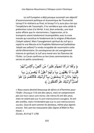 Une Réponse Musulmane à l’Attaque contre l’Amérique


         Le Juif Européen a déjà presque accompli son objectif
d’asservissement politique et économique de l’humanité.
Lorsqu’il le réalisera au final, et lorsqu’il n’y aura plus rien qui
l’empêchera de l’accomplir, il lui semblera que cela valide la
prétention Juive à la Vérité. Il est, bien entendu, une tout
autre affaire que le «terrorisme», l'oppression, et la
tromperie soient totalement incompatibles avec la vraie
morale qui constitue le fondement de la religion d'Abraham
(‘alayhi salam). Mais l’aveuglement spirituel du Juif qui a
rejeté le vrai Messie et le Prophète Mohammad (sallalahou
‘alayhi wa sallam) l’a rendu incapable de reconnaitre cette
vérité élémentaire. En conséquence de cet aveuglement
interne et spirituel, le Juif sera mené vers les flammes de
l’Enfer. Le Coran confirme ce lien (mes commentaires du
verset en petits caractères) :


      ۡ ُ َ ِ ِۡ ‫وَ َ ۡ ذرأۡ َ ِ َ َ َ َ ِ ًا َ ٱ ۡ ِ َٱ‬
            ۖ       ‫و‬                                    ََ َ
        َ ِ ‫ُُ ٌ َ ۡ َ ُ ن ِ َ وَ ُ ۡ أ ۡ ُ ٌ ُ ۡ ِ ُون‬
        ‫َ ﮩ‬                        َ َ ‫َ ﮩ‬                       ‫ب‬
   ۡ ُ ۡ َ ِ ٰ‫وَ ُ ۡ َا َا ٌ َ ۡ َ ُ ن ِ َٓۚ أوَْٓ ٕ َ َﭑ َۡ ۡ َـ‬
     ‫ه‬                 ‫َ ﮩ ُ ـٰ ِ آ‬                     ‫َ ءذن‬
                                      ‫أ َ ۚ أوَْٓ ٕ َ ُ ُ ٱ ۡ َـٰ ُِ ن‬
                                      َ              ‫ُ ـٰ ِ ه‬        َ
« Nous avons destiné beaucoup de djinns et d’hommes pour
l’Enfer. (Pourquoi ?) Ils ont des cœurs, mais ne comprennent
pas (car leurs cœurs sont morts). (De même) Ils ont des yeux,
mais ne voient pas (car ils sont intérieurement aveugles). Ils ont
des oreilles, mais n’entendent pas (car ils sont intérieurement
sourds). Ceux-là sont comme les bestiaux, même plus égarés
encore. Tels sont les insouciants (des Signes d’Allah le Plus
Haut). »
(Coran, Al A’raf 7 :179)

                                315
 