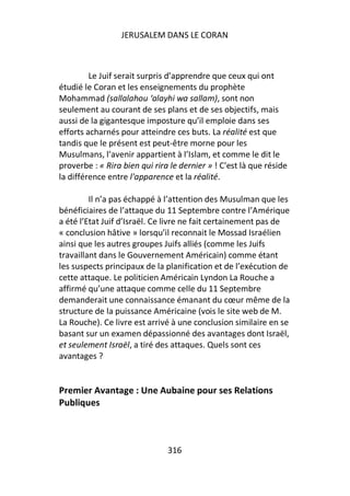 JERUSALEM DANS LE CORAN



         Le Juif serait surpris d’apprendre que ceux qui ont
étudié le Coran et les enseignements du prophète
Mohammad (sallalahou ‘alayhi wa sallam), sont non
seulement au courant de ses plans et de ses objectifs, mais
aussi de la gigantesque imposture qu’il emploie dans ses
efforts acharnés pour atteindre ces buts. La réalité est que
tandis que le présent est peut-être morne pour les
Musulmans, l’avenir appartient à l’Islam, et comme le dit le
proverbe : « Rira bien qui rira le dernier » ! C'est là que réside
la différence entre l'apparence et la réalité.

         Il n’a pas échappé à l’attention des Musulman que les
bénéficiaires de l’attaque du 11 Septembre contre l’Amérique
a été l’Etat Juif d’Israël. Ce livre ne fait certainement pas de
« conclusion hâtive » lorsqu’il reconnait le Mossad Israélien
ainsi que les autres groupes Juifs alliés (comme les Juifs
travaillant dans le Gouvernement Américain) comme étant
les suspects principaux de la planification et de l’exécution de
cette attaque. Le politicien Américain Lyndon La Rouche a
affirmé qu’une attaque comme celle du 11 Septembre
demanderait une connaissance émanant du cœur même de la
structure de la puissance Américaine (vois le site web de M.
La Rouche). Ce livre est arrivé à une conclusion similaire en se
basant sur un examen dépassionné des avantages dont Israël,
et seulement Israël, a tiré des attaques. Quels sont ces
avantages ?


Premier Avantage : Une Aubaine pour ses Relations
Publiques



                               316
 