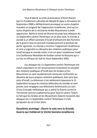 Une Réponse Musulmane à l’Attaque contre l’Amérique


          Tout d’abord, la visite provocatrice d’Ariel Sharon
(qu’il a froidement calculée) de Masjid Al Aqsa à Jérusalem en
Septembre 2000 a délibérément provoqué un autre chapitre
macabre et sanglant de l’oppression Israélienne, ainsi qu’un
autre chapitre de la résistance Arabe Musulmane à cette
oppression. Après la visite de Sharon et jusqu’aux attaques du
11 Septembre contre l’Amérique un an plus tard, le monde a
assisté à un effort constant d’Israël d’attisement des flammes
de la guerre tout en prenant trompeusement la position de
partie agressée. Le monde a reconnu l’oppression Israélienne
et cela a engendré un désastre des relations publiques pour
Israël lorsque le monde entier s’est uni pour condamner Israël
à la Conférence Mondiale de Durban contre le Racisme qui a
eu lieu en Afrique du Sud en Aout-Septembre 2001.

         Les attaques du 11 Septembre contre l’Amérique ont
induit cependant un tel renversement instantané et complet
des relations publiques d’Israël que les Arabes et les
Musulmans se sont soudainement retrouvés confrontés au
désastre de leurs propres relations publiques, bien pire que
celui d’Israël. La télévision s’est réellement épanouie le 11
Septembre lorsque les chaines télévisées du monde se sont
jointes sans vergogne aux télévisions Américaines au sein
d’une Croisade médiatique qui a utilisé la Guerre contre le
Terrorisme comme euphémisme pour Guerre contre l’Islam.
Le fait que les Arabes et les Musulmans étaient innocents des
attaques du 11 Septembre contre l’Amérique n’a fait
qu’ajouter du sel à leur plaie.

Deuxième avantage : Ouvrir la voie vers la Grande
Guerre qui Validerait la Vérité Sionisto-Israélienne



                             317
 