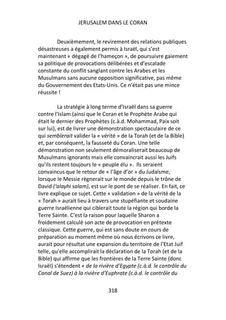 JERUSALEM DANS LE CORAN


         Deuxièmement, le revirement des relations publiques
désastreuses a également permis à Israël, qui s’est
maintenant « dégagé de l’hameçon », de poursuivre gaiement
sa politique de provocations délibérées et d’escalade
constante du conflit sanglant contre les Arabes et les
Musulmans sans aucune opposition significative, pas même
du Gouvernement des Etats-Unis. Ce n’était pas une mince
réussite !

          La stratégie à long terme d’Israël dans sa guerre
contre l’Islam (ainsi que le Coran et le Prophète Arabe qui
était le dernier des Prophètes (c.à.d. Mohammad, Paix soit
sur lui), est de livrer une démonstration spectaculaire de ce
qui semblerait valider la « vérité » de la Torah (et de la Bible)
et, par conséquent, la fausseté du Coran. Une telle
démonstration non seulement démoraliserait beaucoup de
Musulmans ignorants mais elle convaincrait aussi les Juifs
qu’ils restent toujours le « peuple élu ». Ils seraient
convaincus que le retour de « l’âge d’or » du Judaïsme,
lorsque le Messie règnerait sur le monde depuis le trône de
David (‘alayhi salam), est sur le pont de se réaliser. En fait, ce
livre explique ce sujet. Cette « validation » de la vérité de la
« Torah » aurait lieu à travers une stupéfiante et soudaine
guerre Israélienne qui ciblerait toute la région qui borde la
Terre Sainte. C’est la raison pour laquelle Sharon a
froidement calculé son acte de provocation en prétexte
classique. Cette guerre, qui est sans doute en cours de
préparation au moment même où nous écrivons ce livre,
aurait pour résultat une expansion du territoire de l’Etat Juif
telle, qu’elle accomplirait la déclaration de la Torah (et de la
Bible) qui affirme que les frontières de la Terre Sainte (donc
Israël) s’étendent « de la rivière d’Egypte (c.à.d. le contrôle du
Canal de Suez) à la rivière d’Euphrate (c.à.d. le contrôle du

                               318
 