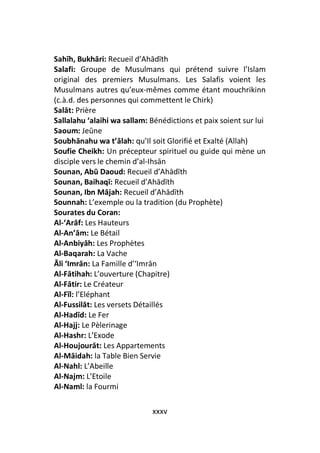 Sahīh, Bukhāri: Recueil d’Ahādīth
Salafi: Groupe de Musulmans qui prétend suivre l’Islam
original des premiers Musulmans. Les Salafis voient les
Musulmans autres qu’eux-mêmes comme étant mouchrikinn
(c.à.d. des personnes qui commettent le Chirk)
Salāt: Prière
Sallalahu ‘alaihi wa sallam: Bénédictions et paix soient sur lui
Saoum: Jeûne
Soubhānahu wa t’ālah: qu’Il soit Glorifié et Exalté (Allah)
Soufie Cheikh: Un précepteur spirituel ou guide qui mène un
disciple vers le chemin d’al-Ihsān
Sounan, Abū Daoud: Recueil d’Ahādīth
Sounan, Baihaqī: Recueil d’Ahādīth
Sounan, Ibn Mājah: Recueil d’Ahādīth
Sounnah: L’exemple ou la tradition (du Prophète)
Sourates du Coran:
Al-‘Arāf: Les Hauteurs
Al-An’ām: Le Bétail
Al-Anbiyāh: Les Prophètes
Al-Baqarah: La Vache
Āli ‘Imrān: La Famille d’‘Imrān
Al-Fātihah: L’ouverture (Chapitre)
Al-Fātir: Le Créateur
Al-Fīl: l’Eléphant
Al-Fussilāt: Les versets Détaillés
Al-Hadīd: Le Fer
Al-Hajj: Le Pèlerinage
Al-Hashr: L’Exode
Al-Houjourāt: Les Appartements
Al-Māidah: la Table Bien Servie
Al-Nahl: L’Abeille
Al-Najm: L’Etoile
Al-Naml: la Fourmi

                             xxxv
 