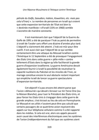 Une Réponse Musulmane à l’Attaque contre l’Amérique


pétrole du Golfe, Saoudien, Irakien, Koweitien, etc. mais pas
celui d’Iran) ». Le nombre de personnes en Israël qui croient
que cette expansion territoriale de l’Etat est bien la
« destinée manifeste » d’Israël (15% en 1960) semble
s’accroitre de manière constante.

          Il est maintenant clair que l’objectif de la Guerre du
Golfe de 1991 a été de paralyser l’Irak au point de permettre
à Israël de l’avaler sans effort une dizaine d’années plus tard.
L’objectif a clairement été atteint. L’Irak est mûr pour être
cueilli. Il est aussi clair que l’objectif de ce qui semble
certainement être une attaque du Mossad Israélien contre
l’Amérique le 11 Septembre a été de provoquer l’engagement
des Etats Unis dans cette guerre « pêle-mêle » contre
tellement d’Etats dans la région qu’elle faciliterait la grande
guerre d’expansion Israélienne. La guerre Américaine devait
également fournir à Israël la possibilité de neutraliser la
capacité nucléaire du Pakistan et les missiles de l'Iran, ce
mariage constitue encore le seul obstacle restant important
qui empêche Israël de lancer sa guerre spectaculaire
d’expansion territoriale.

         Cet objectif n'a pas encore été atteint parce que
l’avion «détourné» qui devait s'écraser sur Air Force One (ou
la Maison Blanche), pour tuer le Président des États-Unis, et
pour forcer les Etats-Unis à s’engager dans cette guerre de
grande ampleur, s'est écrasé au lieu de cela en Pennsylvanie.
Le Mossad et ses alliés n’avaient peut-être pas calculé que
certains passagers de ce quatrième avion reçoivent des
appels sur leur téléphone cellulaire comme il a été rapporté
dans les médias. Si cela est vrai, alors ces appels peuvent
avoir causé des interférences électroniques avec les systèmes
de l’avion (indépendamment du fait que ces systèmes aient

                              319
 