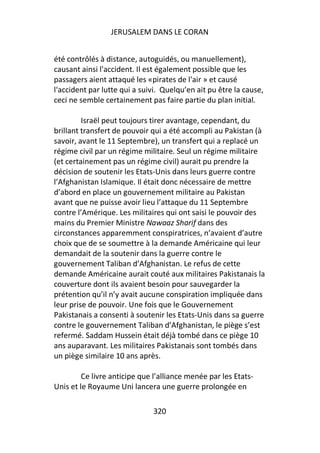 JERUSALEM DANS LE CORAN


été contrôlés à distance, autoguidés, ou manuellement),
causant ainsi l'accident. Il est également possible que les
passagers aient attaqué les «pirates de l'air » et causé
l'accident par lutte qui a suivi. Quelqu’en ait pu être la cause,
ceci ne semble certainement pas faire partie du plan initial.

         Israël peut toujours tirer avantage, cependant, du
brillant transfert de pouvoir qui a été accompli au Pakistan (à
savoir, avant le 11 Septembre), un transfert qui a replacé un
régime civil par un régime militaire. Seul un régime militaire
(et certainement pas un régime civil) aurait pu prendre la
décision de soutenir les Etats-Unis dans leurs guerre contre
l’Afghanistan Islamique. Il était donc nécessaire de mettre
d’abord en place un gouvernement militaire au Pakistan
avant que ne puisse avoir lieu l’attaque du 11 Septembre
contre l’Amérique. Les militaires qui ont saisi le pouvoir des
mains du Premier Ministre Nawaaz Sharif dans des
circonstances apparemment conspiratrices, n’avaient d’autre
choix que de se soumettre à la demande Américaine qui leur
demandait de la soutenir dans la guerre contre le
gouvernement Taliban d’Afghanistan. Le refus de cette
demande Américaine aurait couté aux militaires Pakistanais la
couverture dont ils avaient besoin pour sauvegarder la
prétention qu’il n’y avait aucune conspiration impliquée dans
leur prise de pouvoir. Une fois que le Gouvernement
Pakistanais a consenti à soutenir les Etats-Unis dans sa guerre
contre le gouvernement Taliban d’Afghanistan, le piège s’est
refermé. Saddam Hussein était déjà tombé dans ce piège 10
ans auparavant. Les militaires Pakistanais sont tombés dans
un piège similaire 10 ans après.

         Ce livre anticipe que l’alliance menée par les Etats-
Unis et le Royaume Uni lancera une guerre prolongée en

                              320
 