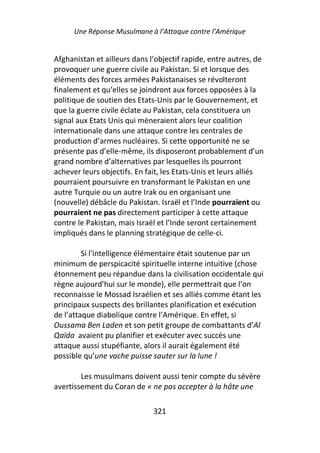 Une Réponse Musulmane à l’Attaque contre l’Amérique


Afghanistan et ailleurs dans l’objectif rapide, entre autres, de
provoquer une guerre civile au Pakistan. Si et lorsque des
éléments des forces armées Pakistanaises se révolteront
finalement et qu’elles se joindront aux forces opposées à la
politique de soutien des Etats-Unis par le Gouvernement, et
que la guerre civile éclate au Pakistan, cela constituera un
signal aux Etats Unis qui mèneraient alors leur coalition
internationale dans une attaque contre les centrales de
production d’armes nucléaires. Si cette opportunité ne se
présente pas d’elle-même, ils disposeront probablement d’un
grand nombre d’alternatives par lesquelles ils pourront
achever leurs objectifs. En fait, les Etats-Unis et leurs alliés
pourraient poursuivre en transformant le Pakistan en une
autre Turquie ou un autre Irak ou en organisant une
(nouvelle) débâcle du Pakistan. Israël et l’Inde pourraient ou
pourraient ne pas directement participer à cette attaque
contre le Pakistan, mais Israël et l’Inde seront certainement
impliqués dans le planning stratégique de celle-ci.

         Si l'intelligence élémentaire était soutenue par un
minimum de perspicacité spirituelle interne intuitive (chose
étonnement peu répandue dans la civilisation occidentale qui
règne aujourd’hui sur le monde), elle permettrait que l’on
reconnaisse le Mossad Israélien et ses alliés comme étant les
principaux suspects des brillantes planification et exécution
de l’attaque diabolique contre l’Amérique. En effet, si
Oussama Ben Laden et son petit groupe de combattants d’Al
Qaïda avaient pu planifier et exécuter avec succès une
attaque aussi stupéfiante, alors il aurait également été
possible qu’une vache puisse sauter sur la lune !

        Les musulmans doivent aussi tenir compte du sévère
avertissement du Coran de « ne pas accepter à la hâte une

                              321
 