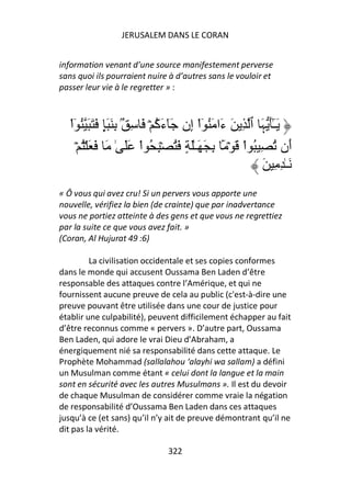 JERUSALEM DANS LE CORAN


information venant d’une source manifestement perverse
sans quoi ils pourraient nuire à d’autres sans le vouloir et
passer leur vie à le regretter » :



   ْ‫ََٓ َ ٱ ِ َ َا َ ُ ٓاْ ِن َٓء ُ ۡ َ ِ ُۢ ِ َ ٍَ َ َ َ ُ ٓا‬
                               ‫َآ‬     ‫إ‬          ‫ء‬         ‫ـٰ ﮩ‬
      ۡ ُ ۡ َ َ َ ٰ ََ ْ‫َن ُ ِ ُ اْ َ ۡ َۢ ِ َ َـَٰ ٍ َ ُ ۡ ِ ُ ا‬   ‫أ‬
                                                            َ ِ ِ ٰ‫َـ‬
« Ô vous qui avez cru! Si un pervers vous apporte une
nouvelle, vérifiez la bien (de crainte) que par inadvertance
vous ne portiez atteinte à des gens et que vous ne regrettiez
par la suite ce que vous avez fait. »
(Coran, Al Hujurat 49 :6)

         La civilisation occidentale et ses copies conformes
dans le monde qui accusent Oussama Ben Laden d’être
responsable des attaques contre l’Amérique, et qui ne
fournissent aucune preuve de cela au public (c'est-à-dire une
preuve pouvant être utilisée dans une cour de justice pour
établir une culpabilité), peuvent difficilement échapper au fait
d’être reconnus comme « pervers ». D’autre part, Oussama
Ben Laden, qui adore le vrai Dieu d’Abraham, a
énergiquement nié sa responsabilité dans cette attaque. Le
Prophète Mohammad (sallalahou ‘alayhi wa sallam) a défini
un Musulman comme étant « celui dont la langue et la main
sont en sécurité avec les autres Musulmans ». Il est du devoir
de chaque Musulman de considérer comme vraie la négation
de responsabilité d’Oussama Ben Laden dans ces attaques
jusqu’à ce (et sans) qu’il n’y ait de preuve démontrant qu’il ne
dit pas la vérité.

                                322
 