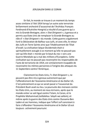 JERUSALEM DANS LE CORAN



          En fait, le monde se trouve à un moment du temps
assez similaire à l’été 1914 lorsqu’un autre acte terroriste
brillamment orchestré (l’assassinat de l’Archiduc François
Ferdinand d’Autriche-Hongrie) a résulté d’une guerre qui a
mis la Grande Bretagne, alors « Etat Dirigeant », à genoux et a
permis aux Etats Unis de remplacer la Grande Bretagne au
rôle d’ « Etat Dirigeant » du monde. Cette guerre a également
livré la Déclaration de Balfour aux Juifs, et avec elle, le retour
des Juifs en Terre Sainte ainsi que l’établissement de l’Etat
d’Israël. La civilisation laïque Occidentale était si
spirituellement aveugle à ce moment qu’elle ne pouvait pas
voir qu’elle était « menée par le bout du nez » vers une
Guerre Mondiale qui a tué des millions d’Européens. Cette
civilisation qui ne pouvait pas reconnaitre les responsables de
l’acte de terrorisme de 1914, est similairement incapable de
reconnaitre les mêmes personnes à l’origine des attaques du
11 Septembre contre l’Amérique.

         Clairement les Etats-Unis, l’« Etat Dirigeant », ne
peuvent pas être mis à genoux autrement que par
l’effondrement de l’économie Américaine et du Dollar US.
C’est précisément ce qui se serait passé si l’assassinat du
Président Bush avait eu lieu. La poursuite des menaces contre
les Etats-Unis, au moment où nous écrivons, après que le
monde entier se soit ligué contre l’Islam, le Coran, et le
Prophète Mohammad (sallalahou ‘alayhi wa sallam), et
même après la guerre des Etats-Unis contre Oussama Ben
Laden et ses hommes, indique que l’effort Juif consistant à
faire s’effondrer l’économie Américaine et le Dollar US est
toujours activement poursuivi.




                               324
 
