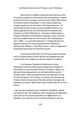 Une Réponse Musulmane à l’Attaque contre l’Amérique


         Henry Ford, le célèbre industriel Américain qui a été
le premier à produire massivement des automobiles, a avertit
les Etats-Unis de ce danger aussi loin qu’en 1919-1920. Après
la Première Guerre Mondiale, il s’est rendu compte des
ravages causés par les financiers Juifs internationaux. Il a
commandé aux chercheurs les plus qualifiés de faire une
étude approfondie du Juif international et a publié leurs
résultats en 1919-1920 dans le « Dearborn Independant »,
l’organe officiel de la Ford Motor Company. Ceux-ci ont été
plus-tard publiés dans un livre intitulé «The International
Jew » (NDT : « Le Juif International »). L’intégralité du livre
(Quatre Volumes en un) a récemment été rééditée en
Malaisie par l’éditeur « The Other Press » ; elle est largement
disponible dans toutes les librairies locales.

         L’économie Américaine ne s’est pas encore écroulée,
mais il est gravé dans la roche qu’elle est attaquée par des
ennemis qui sont intégrés au sein du système lui-même.

         Si, et lorsque l’économie Américaine se sera
effondrée, et lorsqu’Israël réussira également à établir sa
domination et son contrôle militaire sur toute la région, en
étendant dramatiquement son territoire défiant ainsi le
monde entier, Israël succèderait alors aux USA dans le rôle
d’« Etat Dirigeant » du monde. Le moment du triomphe de
l’Islam arrivera lorsqu’une armée Musulmane émergera de
Khorasan, et tout en détruisant l’Etat d’Israël, libèrera la Terre
Sainte :

« Abu Hurayra rapporte que le Prophète (sallalahou ‘alayhi
wa sallam) a dit : des drapeaux noirs émergeront de Khorasan
(une zone qui est située aujourd’hui en Afghanistan, au
Pakistan, et un peu en Iran et en Asie Centrale), et aucune

                               325
 