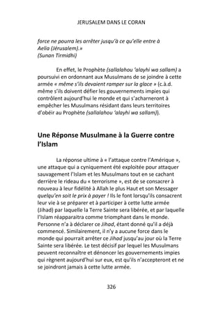 JERUSALEM DANS LE CORAN


force ne pourra les arrêter jusqu’à ce qu’elle entre à
Aelia (Jérusalem).»
(Sunan Tirmidhi)

        En effet, le Prophète (sallalahou ‘alayhi wa sallam) a
poursuivi en ordonnant aux Musulmans de se joindre à cette
armée « même s’ils devaient ramper sur la glace » (c.à.d.
même s’ils doivent défier les gouvernements impies qui
contrôlent aujourd’hui le monde et qui s’acharneront à
empêcher les Musulmans résidant dans leurs territoires
d’obéir au Prophète (sallalahou ‘alayhi wa sallam)).


Une Réponse Musulmane à la Guerre contre
l’Islam

         La réponse ultime à « l’attaque contre l’Amérique »,
une attaque qui a cyniquement été exploitée pour attaquer
sauvagement l’Islam et les Musulmans tout en se cachant
derrière le rideau du « terrorisme », est de se consacrer à
nouveau à leur fidélité à Allah le plus Haut et son Messager
quelqu’en soit le prix à payer ! Ils le font lorsqu’ils consacrent
leur vie à se préparer et à participer à cette lutte armée
(Jihad) par laquelle la Terre Sainte sera libérée, et par laquelle
l’Islam réapparaitra comme triomphant dans le monde.
Personne n’a à déclarer ce Jihad, étant donné qu’il a déjà
commencé. Similairement, il n’y a aucune force dans le
monde qui pourrait arrêter ce Jihad jusqu’au jour où la Terre
Sainte sera libérée. Le test décisif par lequel les Musulmans
peuvent reconnaître et dénoncer les gouvernements impies
qui règnent aujourd’hui sur eux, est qu'ils n’accepteront et ne
se joindront jamais à cette lutte armée.


                               326
 