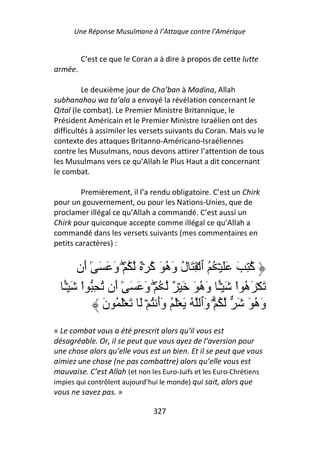 Une Réponse Musulmane à l’Attaque contre l’Amérique


         C’est ce que le Coran a à dire à propos de cette lutte
armée.

         Le deuxième jour de Cha’ban à Madina, Allah
subhanahou wa ta’ala a envoyé la révélation concernant le
Qital (le combat). Le Premier Ministre Britannique, le
Président Américain et le Premier Ministre Israélien ont des
difficultés à assimiler les versets suivants du Coran. Mais vu le
contexte des attaques Britanno-Américano-Israéliennes
contre les Musulmans, nous devons attirer l’attention de tous
les Musulmans vers ce qu’Allah le Plus Haut a dit concernant
le combat.

         Premièrement, il l’a rendu obligatoire. C’est un Chirk
pour un gouvernement, ou pour les Nations-Unies, que de
proclamer illégal ce qu’Allah a commandé. C’est aussi un
Chirk pour quiconque accepte comme illégal ce qu’Allah a
commandé dans les versets suivants (mes commentaires en
petits caractères) :


       ‫ُ ِ َ ََ ۡ ُ ُ ٱ ۡ ِ َ ل و ُ َ ُ ۡ ٌ ُ ۡۖ و َ َ ٓ َن‬
          ‫ٰأ‬    َ           ‫ُ َه آ‬                        ‫آ‬
   ٔۡ َ ْ‫َ ۡ َ ُ اْ َ ۡٔ و ُ َ َ ۡ ٌ ُ ۡۖ و َ َ ٓ َن ُ ِ ا‬
   ً
   ‫ـ‬             ‫ٰأ‬       َ               ‫ً َه‬   ‫ـ‬      ‫ه‬
              ‫و ُ َ َ ُ ۡۗ َٱ ُ َ َۡ ُ وأ ُ ۡ َ َ َۡ ُ ن‬
              َ              ََ             ‫و‬               ‫َه‬
« Le combat vous a été prescrit alors qu’il vous est
désagréable. Or, il se peut que vous ayez de l’aversion pour
une chose alors qu’elle vous est un bien. Et il se peut que vous
aimiez une chose (ne pas combattre) alors qu’elle vous est
mauvaise. C’est Allah (et non les Euro-Juifs et les Euro-Chrétiens
impies qui contrôlent aujourd’hui le monde) qui sait, alors que
vous ne savez pas. »

                               327
 
