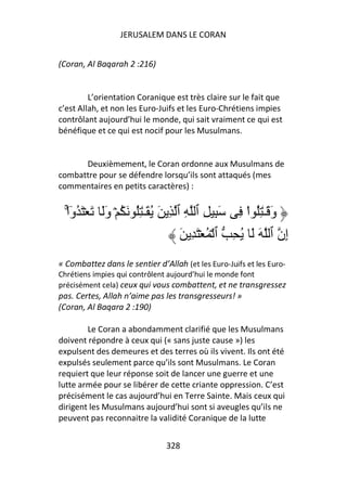 JERUSALEM DANS LE CORAN


(Coran, Al Baqarah 2 :216)


         L’orientation Coranique est très claire sur le fait que
c’est Allah, et non les Euro-Juifs et les Euro-Chrétiens impies
contrôlant aujourd’hui le monde, qui sait vraiment ce qui est
bénéfique et ce qui est nocif pour les Musulmans.


      Deuxièmement, le Coran ordonne aux Musulmans de
combattre pour se défendre lorsqu’ils sont attaqués (mes
commentaires en petits caractères) :


  ْ‫و َـٰ ُِ اْ ِ َ ِ ِ ٱ ِ ٱ ِ َ ُ َـٰ ُِ َ ُ ۡ وَ َ ۡ َ ُوا‬
   ۚٓ         َ                                            َ
                                    َ ِ َ ۡ ُ ۡ ‫ِن ٱ َ َ ُ ِ ٱ‬
                                                             ‫إ‬
« Combattez dans le sentier d’Allah (et les Euro-Juifs et les Euro-
Chrétiens impies qui contrôlent aujourd’hui le monde font
précisément cela) ceux qui vous combattent, et ne transgressez
pas. Certes, Allah n’aime pas les transgresseurs! »
(Coran, Al Baqara 2 :190)

        Le Coran a abondamment clarifié que les Musulmans
doivent répondre à ceux qui (« sans juste cause ») les
expulsent des demeures et des terres où ils vivent. Ils ont été
expulsés seulement parce qu’ils sont Musulmans. Le Coran
requiert que leur réponse soit de lancer une guerre et une
lutte armée pour se libérer de cette criante oppression. C’est
précisément le cas aujourd’hui en Terre Sainte. Mais ceux qui
dirigent les Musulmans aujourd’hui sont si aveugles qu’ils ne
peuvent pas reconnaitre la validité Coranique de la lutte


                               328
 