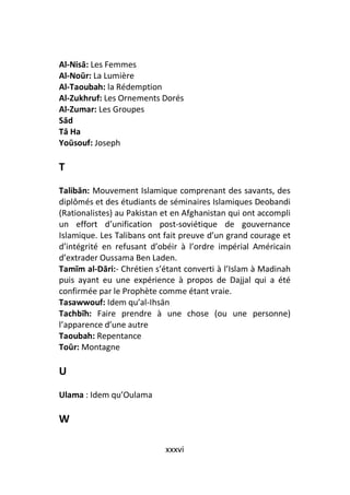 Al-Nisā: Les Femmes
Al-Noūr: La Lumière
Al-Taoubah: la Rédemption
Al-Zukhruf: Les Ornements Dorés
Al-Zumar: Les Groupes
Sād
Tā Ha
Yoūsouf: Joseph

T
Talibān: Mouvement Islamique comprenant des savants, des
diplômés et des étudiants de séminaires Islamiques Deobandi
(Rationalistes) au Pakistan et en Afghanistan qui ont accompli
un effort d’unification post-soviétique de gouvernance
Islamique. Les Talibans ont fait preuve d’un grand courage et
d’intégrité en refusant d’obéir à l’ordre impérial Américain
d’extrader Oussama Ben Laden.
Tamīm al-Dāri:- Chrétien s’étant converti à l’Islam à Madinah
puis ayant eu une expérience à propos de Dajjal qui a été
confirmée par le Prophète comme étant vraie.
Tasawwouf: Idem qu’al-Ihsān
Tachbīh: Faire prendre à une chose (ou une personne)
l’apparence d’une autre
Taoubah: Repentance
Toūr: Montagne

U
Ulama : Idem qu’Oulama

W

                            xxxvi
 