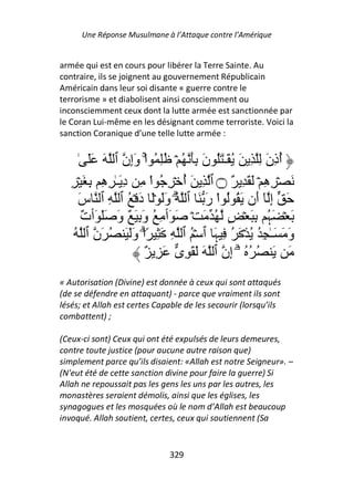Une Réponse Musulmane à l’Attaque contre l’Amérique


armée qui est en cours pour libérer la Terre Sainte. Au
contraire, ils se joignent au gouvernement Républicain
Américain dans leur soi disante « guerre contre le
terrorisme » et diabolisent ainsi consciemment ou
inconsciemment ceux dont la lutte armée est sanctionnée par
le Coran Lui-même en les désignant comme terroriste. Voici la
sanction Coranique d’une telle lutte armée :


      ٰ ََ َ ‫أذن ِ ِ َ ُ َـٰ َُ ن َِ ُ ۡ ُِ ُ اْۚ وِن ٱ‬
                    ‫َإ‬               َ                َ ُِ
   ِ ۡ َ ِ ِ ِ ٰ‫َ ۡ ِ ِ ۡ َ َ ِ ٌ ۝ ٱ ِ َ أ ۡ ِ ُ اْ ِ د َـ‬
            ‫ِ ه‬                  ُ                   ‫ه‬
     ‫َ إ ٓ َن َ ُ ُ اْ ر َ ٱ ُۗ وَ َۡ د ۡ ُ ٱ ِ ٱ س‬
     َ                 َ َ            َ             ‫ِ أ‬
       ٌ ‫َ ۡ َ ُ ِ َ ۡ ٍ ُ َ ۡ َ َٲ ِ ُ و ِ َ ٌ و ََ َٲ‬
       ‫ت‬        َ َ                                   ‫ﮩ‬
    ُ ‫و َ َـٰ ِ ُ ُ ۡ َ ُ ِ َ ٱ ۡ ُ ٱ ِ َ ِ ً۟اۗ وَ َ ُ َن ٱ‬
                    َ                   ‫ﮩ‬                  َ
                        ٌ ِ َ ‫َ َ ُ ُ ُ ۥۤۗ ِن ٱ َ َ َ ِى‬
                                           ‫إ‬
« Autorisation (Divine) est donnée à ceux qui sont attaqués
(de se défendre en attaquant) - parce que vraiment ils sont
lésés; et Allah est certes Capable de les secourir (lorsqu’ils
combattent) ;

(Ceux-ci sont) Ceux qui ont été expulsés de leurs demeures,
contre toute justice (pour aucune autre raison que)
simplement parce qu’ils disaient: «Allah est notre Seigneur». –
(N'eut été de cette sanction divine pour faire la guerre) Si
Allah ne repoussait pas les gens les uns par les autres, les
monastères seraient démolis, ainsi que les églises, les
synagogues et les mosquées où le nom d’Allah est beaucoup
invoqué. Allah soutient, certes, ceux qui soutiennent (Sa


                              329
 