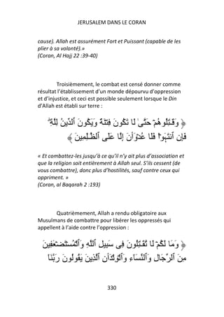 JERUSALEM DANS LE CORAN


cause). Allah est assurément Fort et Puissant (capable de les
plier à sa volonté).»
(Coran, Al Hajj 22 :39-40)



         Troisièmement, le combat est censé donner comme
résultat l’établissement d’un monde dépourvu d’oppression
et d’injustice, et ceci est possible seulement lorsque le Din
d’Allah est établi sur terre :


     ِ ُِ
     ۖ         ‫و َـٰ ُِ ُ ۡ َ ٰ َ َ ُ ن ِ ۡ َ ٌ و َ ُ ن ٱ‬
                 َ َ             َ             ‫َ ه‬
                َ ِ ِٰ‫َِن ٱ َ َ ۡاْ ََ ُ ۡ َٲن إ ََ ٱ ـ‬
                                   َِ ‫و‬          ‫ِ ﮩ‬
« Et combattez-les jusqu’à ce qu’il n’y ait plus d’association et
que la religion soit entièrement à Allah seul. S’ils cessent (de
vous combattre), donc plus d’hostilités, sauf contre ceux qui
oppriment. »
(Coran, al Baqarah 2 :193)



       Quatrièmement, Allah a rendu obligatoire aux
Musulmans de combattre pour libérer les oppressés qui
appellent à l’aide contre l’oppression :


  َ ِ َ ۡ َ ۡ ُ ۡ ‫و َ َ ُ ۡ َ ُ َـٰ ُِ ن ِ َ ِ ِ ٱ ِ َٱ‬
                   ‫و‬               َ                  َ
    َٓ ‫ِ َ ٱ َ ل َٱ َٓء َٱ ۡ ِ ۡ َٲن ٱ ِ َ َ ُ ُ ن ر‬
       َ َ                ِ       ‫ِو‬       ‫ِو‬

                              330
 