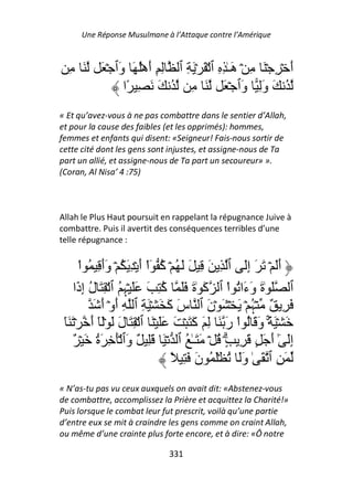 Une Réponse Musulmane à l’Attaque contre l’Amérique



  ِ َ      َ ۡ ‫أ ۡ ِ ۡ َ ِ ۡ َـٰ ِ ِ ٱ ۡ َ ۡ َ ِ ٱ ِ ِ أهُۡ َ َٱ‬
                ‫و‬      َ                         ‫ه‬             َ
                 ‫ُ َ وِ َٱ ۡ َ َ ِ ُ َ َ ِ ًا‬      ‫َ و‬
« Et qu’avez-vous à ne pas combattre dans le sentier d’Allah,
et pour la cause des faibles (et les opprimés): hommes,
femmes et enfants qui disent: «Seigneur! Fais-nous sortir de
cette cité dont les gens sont injustes, et assigne-nous de Ta
part un allié, et assigne-nous de Ta part un secoureur» ».
(Coran, Al Nisa’ 4 :75)



Allah le Plus Haut poursuit en rappelant la répugnance Juive à
combattre. Puis il avertit des conséquences terribles d’une
telle répugnance :


       ْ‫أَ ۡ َ َ إَ ٱ ِ َ ِ َ َ ُ ۡ ُ ٓاْ أ ۡ ِ َ ُ ۡ وأ ِ ُ ا‬
               ََ           َ ‫آ‬                       ِ          َ
     ‫ٱ َ ٰة و َا ُ اْ ٱ َ ٰة ََ ُ ِ َ ََ ۡ ِ ُ ٱ ۡ ِ َ ل إ َا‬
       ‫ُ ِذ‬           ‫ﮩ‬          ‫آ‬        َ ‫آ‬        ‫َ َء‬
            َ ‫َ ِ ٌ ۡ ُ ۡ َ ۡ َ ۡن ٱ س َ َ ۡ َ ِ ٱ ِ أوۡ أ‬
               َ َ                 ‫َآ‬        َ          ‫ﮩ‬
 َٓ َ ۡ ‫َ ۡ َ ً۟ۚ و َ ُ اْ ر َ ِ َ َ َ ۡ َ ََ ۡ َ ٱ ۡ ِ َ ل َ َۡٓ أ‬
           َ        َ                     ‫آ‬      َ        َ
    ٌ ۡ َ ‫إَ ٓ أ َ ٍ َ ِ ٍ۟ۗ ُ ۡ َ َـٰ ُ ٱ ۡ َ َِ ٌ َٱ َۡ ِ َة‬
             ُ         ‫و‬                                     َٰ ِ
                                    ً ِ َ ‫َ ِ ٱ َ ٰ وَ ُ َۡ ُ ن‬
                                           َ        َ
« N’as-tu pas vu ceux auxquels on avait dit: «Abstenez-vous
de combattre, accomplissez la Prière et acquittez la Charité!»
Puis lorsque le combat leur fut prescrit, voilà qu’une partie
d’entre eux se mit à craindre les gens comme on craint Allah,
ou même d’une crainte plus forte encore, et à dire: «Ô notre

                               331
 