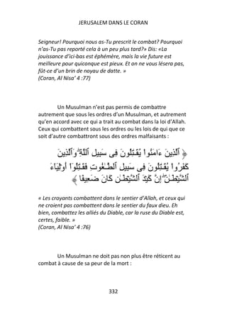 JERUSALEM DANS LE CORAN


Seigneur! Pourquoi nous as-Tu prescrit le combat? Pourquoi
n’as-Tu pas reporté cela à un peu plus tard?» Dis: «La
jouissance d’ici-bas est éphémère, mais la vie future est
meilleure pour quiconque est pieux. Et on ne vous lésera pas,
fût-ce d’un brin de noyau de datte. »
(Coran, Al Nisa’ 4 :77)



         Un Musulman n’est pas permis de combattre
autrement que sous les ordres d’un Musulman, et autrement
qu’en accord avec ce qui a trait au combat dans la loi d’Allah.
Ceux qui combattent sous les ordres ou les lois de qui que ce
soit d’autre combattront sous des ordres malfaisants :


        َ ِ ‫ٱ ِ َ َا َ ُ اْ ُ َـٰ ُِ ن ِ َ ِ ِ ٱ ِۖ َٱ‬
               ‫و‬                   َ             ‫ء‬
     ‫َ َ ُواْ ُ َـٰ ُِ ن ِ َ ِ ِ ٱ ـٰ ُ ت َ َـٰ ُِ ٓاْ أوَِۡٓء‬
     َ َ                  ِ                   َ              ‫آ‬
                      ً ِ َ ‫ٱ ۡ َـٰ ِۖ ِن َ ۡ َ ٱ ۡ َـٰ ِ َ ن‬
                            َ ‫آ‬               ‫إ آ‬
« Les croyants combattent dans le sentier d’Allah, et ceux qui
ne croient pas combattent dans le sentier du faux dieu. Eh
bien, combattez les alliés du Diable, car la ruse du Diable est,
certes, faible. »
(Coran, Al Nisa’ 4 :76)



       Un Musulman ne doit pas non plus être réticent au
combat à cause de sa peur de la mort :



                              332
 