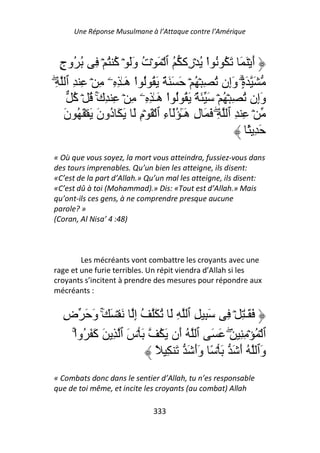 Une Réponse Musulmane à l’Attaque contre l’Amérique



  ‫أ ۡ َ َ َ ُ ُ اْ ُ ۡ ِآ ُ ٱ ۡ َ ۡت وَ ۡ ُ ُ ۡ ِ ُ ُوج‬
  ٍ              ‫ُ َ آ‬                  ‫ر‬                  َ
ِ ‫َ َةۗ وِن ُ ِ ۡ ُ ۡ َ َ َ ٌ َ ُ ُ اْ َـٰ ِ ِۦ ِ ۡ ِ ِ ٱ‬
ۖ                    ‫ه‬                              ‫ٍ۟ َإ‬
      ُ ۡ ُ ۚ‫وِن ُ ِ ۡ ُ ۡ َ َ ٌ۟ َ ُ ُ اْ َـٰ ِ ِۦ ِ ۡ ِ ِك‬
      ‫َ آ‬                      ‫ه‬                             ‫َإ‬
    ‫ۡ ِ ِ ٱ ِۖ َ َ ل َٓ َُٓء ٱ ۡ َ ۡم َ َ َ ُون َ ۡ َ ُ ن‬
    َ         َ ‫د‬       ِ        ِ ٰ‫ِ هـ‬
                                                          ً َِ
« Où que vous soyez, la mort vous atteindra, fussiez-vous dans
des tours imprenables. Qu’un bien les atteigne, ils disent:
«C’est de la part d’Allah.» Qu’un mal les atteigne, ils disent:
«C’est dû à toi (Mohammad).» Dis: «Tout est d’Allah.» Mais
qu’ont-ils ces gens, à ne comprendre presque aucune
parole? »
(Coran, Al Nisa’ 4 :48)



        Les mécréants vont combattre les croyants avec une
rage et une furie terribles. Un répit viendra d’Allah si les
croyants s’incitent à prendre des mesures pour répondre aux
mécréants :


  ‫َ َـٰ ِ ۡ ِ َ ِ ِ ٱ ِ َ ُ َ ُ إ َ ۡ َ َ و َ ض‬
  ِ       َ ۚ        ِ
    ْ‫ٱ ۡ ُ ۡ ِ ِ َۖ َ َ ٱ ُ َن َ ُ َ ۡس ٱ ِ َ َ َ ُوا‬
     ۚ ‫آ‬           َ         ‫أ‬
                        ً ِ َ َ ‫َٱ ُ أ َ َ ۡ ً وأ‬
                                 ََ        َ ‫و‬
« Combats donc dans le sentier d’Allah, tu n’es responsable
que de toi même, et incite les croyants (au combat) Allah

                             333
 