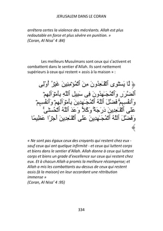 JERUSALEM DANS LE CORAN


arrêtera certes la violence des mécréants. Allah est plus
redoutable en force et plus sévère en punition. »
(Coran, Al Nisa’ 4 :84)



       Les meilleurs Musulmans sont ceux qui s’activent et
combattent dans le sentier d’Allah. Ils sont nettement
supérieurs à ceux qui restent « assis à la maison » :


          ِْ‫َ ۡ َ ِى ٱ ۡ َـٰ ِ ُون ِ َ ٱ ۡ ُ ۡ ِ ِ َ َ ۡ ُ أو‬
                ُ                       َ
             ۡ ِ ِ‫ٱ َر َٱ ۡ ُ َـٰ ِ ُون ِ َ ِ ِ ٱ ِ َِ ۡ َٲ‬
                                          َ           ‫ِو‬
     ۡ ِ ِ ُ ‫وأ ُ ِ ِ ۡۚ َ َ ٱ ُ ٱ ۡ ُ َـٰ ِ ِ َ َِ ۡ َٲِ ِ ۡ وأ‬
       ‫ََ ﮩ‬                                                 ‫ََ ﮩ‬
           ٰۚ َ ۡ ُ ۡ ‫ََ ٱ ۡ َـٰ ِ ِ َ در َ ً۟ۚ و ُ و َ َ ٱ ُ ٱ‬
                                َ ‫َ َ َآ‬
   ً ِ َ ‫و َ َ ٱ ُ ٱ ۡ ُ َـٰ ِ ِ َ ََ ٱ ۡ َـٰ ِ ِ َ أ ۡ ًا‬
                      َ                                        َ


« Ne sont pas égaux ceux des croyants qui restent chez eux -
sauf ceux qui ont quelque infirmité - et ceux qui luttent corps
et biens dans le sentier d’Allah. Allah donne à ceux qui luttent
corps et biens un grade d’excellence sur ceux qui restent chez
eux. Et à chacun Allah a promis la meilleure récompense; et
Allah a mis les combattants au-dessus de ceux qui restent
assis (à la maison) en leur accordant une rétribution
immense »
(Coran, Al Nisa’ 4 :95)




                              334
 