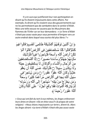 Une Réponse Musulmane à l’Attaque contre l’Amérique


         Il y en aura qui justifieront leur non-participation en
disant qu’ils étaient impuissants dans cette affaire. Par
exemple, ils diront qu’ils vivaient sous des gouvernements qui
ne les permettaient pas de combattre dans le sentier d’Allah.
Mais une telle excuse ne sauvera pas les Musulmans des
flammes de l’Enfer car on leur demandera : « La Terre d’Allah
n’était pas assez vaste pour vous permettre d’émigrer vers un
autre endroit dans lequel vous auriez été plus libres ? »


َ ِ ْ‫ِن ٱ ِ َ َ َ ٰ ُ ُ ٱ ۡ ََٓ ٕ َ ُ َ ِ ِ ٓ أ ُ ِ ِ ۡ َ ُ ا‬
                  ‫َ ﮩ‬                   ِ ٰ‫ـ‬                  ‫إ‬
       ۡ َ‫ُ ُ ۡۖ َ ُ اْ ُ ُ ۡ َ ۡ َ ِ َ ِ ٱ َۡرۡض َ ُ ٓاْ أ‬
          َ          ِ
                     ۚ                                ‫آ‬         ‫آ‬
          َ ٕ َْٓ‫َ ُ ۡ أرۡض ٱ ِ َٲ ِ َ ً َ ُ َ ِ ُواْ ِ َ ۚ َُو‬
             ِ ٰ‫ـ‬      ‫ﮩ‬           ‫ﮩ‬             ‫و‬     ُ َ
  َ ِ َ ۡ َ ۡ ُ ۡ ‫َ ۡو ٰ ُ ۡ َ َ ُۖ و َٓءتۡ َ ِ ًا ۝ إ ٱ‬
                         ِ                      َ َ           َ
   ً َ ِ ‫ِ َ ٱ َ ل وَٱ َٓء َٱ ۡ ِ ۡ َٲن َ َ ۡ َ ِ ُ ن‬
             َ                 ِ             ‫ِو‬       ِ
    َ ُ ۡ َ ‫وَ َﮩۡ َ ُون َ ِ ً ۝ َُوَْٓ ٕ َ َ َ ٱ ُ َن‬
                  ‫أ‬                ِ ٰ‫ـ‬                َ        َ
         ِ ۡ ِ َ ُ َ ‫َ ۡ ُ ۡۚ و َ ن ٱ ُ َ ُ ا َ ُ ًا ۝ و‬
                    ‫َ ﮩ‬          ‫ر‬                     َ ‫ﮩ َآ‬
     ً۟ َ َ ‫َ ِ ِ ٱ ِ َ ِ ۡ ِ ٱ َۡرۡض ُ َٲ َ ً َ ِ ًا و‬
      ۚ َ              ‫آ‬           ِ
   ‫و َ َ ۡ ُجۡ ِ ۢ َ ۡ ِ ِۦ ُ َ ِ ًا إَ ٱ ِ ور ُ ِ ِۦ‬
               ََ            ِ                                  َ
   ‫ُ ُ ۡرآۡ ُ ٱ ۡ َ ۡت َ َ ۡ و َ َ أ ۡ ُ ُ ۥ ََ ٱ ِۗ و َ ن‬
   َ ‫َآ‬                           َ َ             ُ        ِ
                                                 ً ِ ‫ٱ ُ َ ُ ًا ر‬
                                                         ‫ر‬
« Ceux qui ont fait du tort à eux-mêmes, les Anges enlèveront
leurs âmes en disant: «Où en étiez-vous?» (à propos de votre
religion) - «Nous étions impuissants sur terre», dirent-ils. Alors
les Anges diront: «La terre d’Allah n’était-elle pas assez vaste



                               335
 
