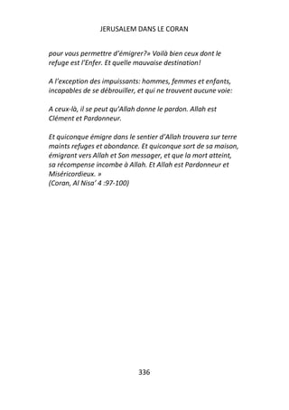 JERUSALEM DANS LE CORAN


pour vous permettre d’émigrer?» Voilà bien ceux dont le
refuge est l’Enfer. Et quelle mauvaise destination!

A l’exception des impuissants: hommes, femmes et enfants,
incapables de se débrouiller, et qui ne trouvent aucune voie:

A ceux-là, il se peut qu’Allah donne le pardon. Allah est
Clément et Pardonneur.

Et quiconque émigre dans le sentier d’Allah trouvera sur terre
maints refuges et abondance. Et quiconque sort de sa maison,
émigrant vers Allah et Son messager, et que la mort atteint,
sa récompense incombe à Allah. Et Allah est Pardonneur et
Miséricordieux. »
(Coran, Al Nisa’ 4 :97-100)




                              336
 