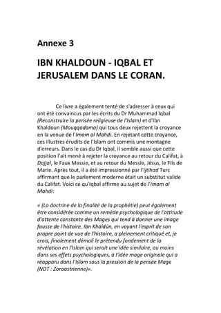 Annexe 3

IBN KHALDOUN - IQBAL ET
JERUSALEM DANS LE CORAN.

         Ce livre a également tenté de s'adresser à ceux qui
ont été convaincus par les écrits du Dr Muhammad Iqbal
(Reconstruire la pensée religieuse de l'Islam) et d'Ibn
Khaldoun (Mouqqadama) qui tous deux rejettent la croyance
en la venue de l'Imam al Mahdi. En rejetant cette croyance,
ces illustres érudits de l'Islam ont commis une montagne
d'erreurs. Dans le cas du Dr Iqbal, il semble aussi que cette
position l'ait mené à rejeter la croyance au retour du Califat, à
Dajjal, le Faux Messie, et au retour du Messie, Jésus, le Fils de
Marie. Après tout, il a été impressionné par l'ijtihad Turc
affirmant que le parlement moderne était un substitut valide
du Califat. Voici ce qu'Iqbal affirme au sujet de l'Imam al
Mahdi:

« (La doctrine de la finalité de la prophétie) peut également
être considérée comme un remède psychologique de l'attitude
d'attente constante des Mages qui tend à donner une image
fausse de l'histoire. Ibn Khaldûn, en voyant l'esprit de son
propre point de vue de l'histoire, a pleinement critiqué et, je
crois, finalement démoli le prétendu fondement de la
révélation en l'Islam qui serait une idée similaire, au moins
dans ses effets psychologiques, à l'idée mage originale qui a
réapparu dans l'Islam sous la pression de la pensée Mage
(NDT : Zoroastrienne)».
 