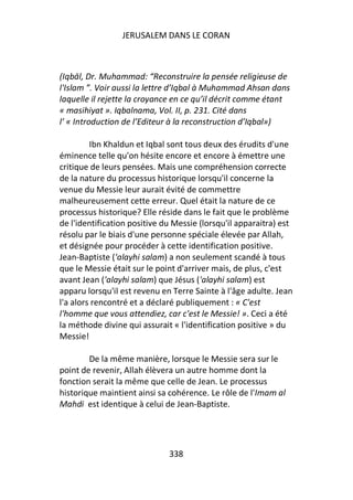 JERUSALEM DANS LE CORAN



(Iqbāl, Dr. Muhammad: “Reconstruire la pensée religieuse de
l'Islam ”. Voir aussi la lettre d’Iqbal à Muhammad Ahsan dans
laquelle il rejette la croyance en ce qu’il décrit comme étant
« masihiyat ». Iqbalnama, Vol. II, p. 231. Cité dans
l’ « Introduction de l’Editeur à la reconstruction d’Iqbal»)

         Ibn Khaldun et Iqbal sont tous deux des érudits d'une
éminence telle qu'on hésite encore et encore à émettre une
critique de leurs pensées. Mais une compréhension correcte
de la nature du processus historique lorsqu'il concerne la
venue du Messie leur aurait évité de commettre
malheureusement cette erreur. Quel était la nature de ce
processus historique? Elle réside dans le fait que le problème
de l'identification positive du Messie (lorsqu'il apparaitra) est
résolu par le biais d'une personne spéciale élevée par Allah,
et désignée pour procéder à cette identification positive.
Jean-Baptiste ('alayhi salam) a non seulement scandé à tous
que le Messie était sur le point d'arriver mais, de plus, c'est
avant Jean ('alayhi salam) que Jésus ('alayhi salam) est
apparu lorsqu'il est revenu en Terre Sainte à l'âge adulte. Jean
l'a alors rencontré et a déclaré publiquement : « C'est
l'homme que vous attendiez, car c'est le Messie! ». Ceci a été
la méthode divine qui assurait « l'identification positive » du
Messie!

        De la même manière, lorsque le Messie sera sur le
point de revenir, Allah élèvera un autre homme dont la
fonction serait la même que celle de Jean. Le processus
historique maintient ainsi sa cohérence. Le rôle de l'Imam al
Mahdi est identique à celui de Jean-Baptiste.




                              338
 