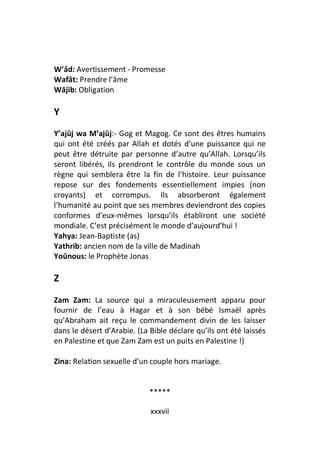 W’ād: Avertissement - Promesse
Wafāt: Prendre l’âme
Wājib: Obligation

Y
Y’ajūj wa M’ajūj:- Gog et Magog. Ce sont des êtres humains
qui ont été créés par Allah et dotés d’une puissance qui ne
peut être détruite par personne d’autre qu’Allah. Lorsqu’ils
seront libérés, ils prendront le contrôle du monde sous un
règne qui semblera être la fin de l’histoire. Leur puissance
repose sur des fondements essentiellement impies (non
croyants) et corrompus. Ils absorberont également
l’humanité au point que ses membres deviendront des copies
conformes d’eux-mêmes lorsqu’ils établiront une société
mondiale. C’est précisément le monde d’aujourd’hui !
Yahya: Jean-Baptiste (as)
Yathrib: ancien nom de la ville de Madinah
Yoūnous: le Prophète Jonas

Z

Zam Zam: La source qui a miraculeusement apparu pour
fournir de l’eau à Hagar et à son bébé Ismaël après
qu’Abraham ait reçu le commandement divin de les laisser
dans le désert d’Arabie. (La Bible déclare qu’ils ont été laissés
en Palestine et que Zam Zam est un puits en Palestine !)

Zina: Relation sexuelle d’un couple hors mariage.


                             *****

                             xxxvii
 