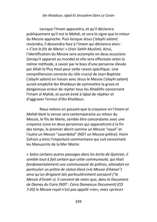 Ibn Khaldoun, Iqbal Et Jérusalem Dans Le Coran


         Lorsque l'Imam apparaitra, et qu'il déclarera
publiquement qu'il est le Mahdi, ce sera le signe que le retour
du Messie approche. Puis lorsque Jésus ('alayhi salam)
reviendra, il descendra face à l'Imam qui déclarera alors :
« C'est le fils de Marie! » (Voir Sahih Muslim). Ainsi,
l'identification du Messie sera accomplie en deux occasions
(lorsqu'il apparait au monde) et elle sera effectuée selon la
même méthode, à savoir par le biais d'une personne élevée
par Allah le Plus Haut pour cette raison spécifique. Une
compréhension correcte du rôle crucial de Jean-Baptiste
('alayhi salam) en liaison avec Jésus le Messie ('alayhi salam)
aurait empêché Ibn Khaldoun de commettre la grave et
dangereuse erreur de rejeter tous les Ahadiths concernant
l'Imam al Mahdi, et aurait évité à Iqbal de répéter et
d'aggraver l'erreur d'Ibn Khaldoun.

         Nous notons en passant que la croyance en l'Imam al
Mahdi dont la venue sera contemporaine au retour du
Messie, le fils de Marie, semble être concordante avec une
croyance Juive en deux personnes qui apparaitront à la fin
des temps, le premier décrit comme un Messie "royal" et
l'autre un Messie "sacerdotal" (NDT un Messie-prêtre). Haim
Zafrani a émis l'important commentaire qui suit concernant
les Manuscrits de la Mer Morte:

« Selon certains autres passages dans les écrits de Qumran, il
semble tout à fait certain que cette communauté, qui était
fondamentalement une communauté de prêtres, attendait en
particulier un prêtre de statut élevé («le Messie d'Aaron")
ainsi qu'un dirigeant laïc particulièrement consacré ("le
Messie d'Israël »). Il convient de noter que, dans le Document
de Damas du Caire (NDT : Cairo Damascus Document) (CD
7:20) le Messie royal n'est pas appelé «roi», mais «prince»

                             339
 