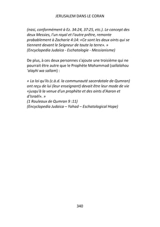 JERUSALEM DANS LE CORAN


(nasi, conformément à Ez. 34:24, 37:25, etc.). Le concept des
deux Messies, l'un royal et l'autre prêtre, remonte
probablement à Zacharie 4:14: «Ce sont les deux oints qui se
tiennent devant le Seigneur de toute la terre». »
(Encyclopedia Judaïca - Eschatologie - Messianisme)

De plus, à ces deux personnes s'ajoute une troisième qui ne
pourrait être autre que le Prophète Mohammad (sallalahou
'alayhi wa sallam) :

« La loi qu'ils (c.à.d. la communauté sacerdotale de Qumran)
ont reçu de lui (leur enseignant) devait être leur mode de vie
«jusqu'à la venue d'un prophète et des oints d'Aaron et
d'Israël». »
(1 Rouleaux de Qumran 9 :11)
(Encyclopedia Judaica – Yahad – Eschatological Hope)




                             340
 