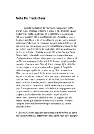 Note Du Traducteur

         Dans la traduction de l'ouvrage « Jerusalem in the
Quran », j’ai employé le terme « Impie » et « Impiété » pour
traduire les mots « godless » et « godlessness », qui dans
l’absolu, auraient été mieux traduits par « Sans Dieu » ou «
Dépourvu de Dieu ». Le terme désigne une personne ou une
entité qui n’obéit, ni ne reconnait aucune autorité Divine, et
qui mène par conséquent une vie complètement séparée des
lois autres que terrestres. La traduction littérale en Français
du terme « Godless Society » aurait été « Une Société Sans
Dieu ». Mais celle-ci donne un terme qui, à première vue
n’est pas métaphorique, et qui pour un croyant en général et
un Musulman en particulier est difficilement employable (vu
que rien n’existe « sans Dieu ») .C’est pourquoi j’ai utilisé le
terme «Impie». Le lecteur devra donc garder à l’esprit la
définition appropriée de ce mot, lorsqu’il le rencontrera.
Effort qui ne sera pas difficile, étant donné le monde dans
lequel nous vivons aujourd’hui et qui est excellemment décrit
dans ce livre. Le cas du terme « Laïc» utilisé dans le livre est
assez similaire. En effet, celui-ci est utilisé pour traduire le
mot « Secular ». Le terme « laïcité » en France et dans les
pays francophones est assez utilisé dans le langage courant,
ce qui a rendu la définition de ce mot assez floue et anodine.
Un petit, mais néanmoins important rappel est donc
nécessaire. Le terme « séculaire » est un adjectif qui a la
même racine que sécularisme ou sécularisation. Prenons
l’origine philosophique fournie par Wikipédia du terme
sécularisation :

« Le sens du terme sécularisation apparaît déjà dans les écrits
néo-testamentaires, notamment chez Saint Paul, où il désigne
 