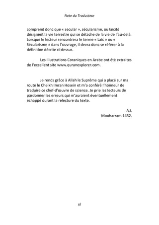 Note du Traducteur


comprend donc que « secular », sécularisme, ou laïcité
désignent la vie terrestre qui se détache de la vie de l’au-delà.
Lorsque le lecteur rencontrera le terme « Laïc » ou «
Sécularisme » dans l’ouvrage, il devra donc se référer à la
définition décrite ci-dessus.

        Les illustrations Coraniques en Arabe ont été extraites
de l'excellent site www.quranexplorer.com.


        Je rends grâce à Allah le Suprême qui a placé sur ma
route le Cheikh Imran Hosein et m’a conféré l’honneur de
traduire ce chef-d’œuvre de science. Je prie les lecteurs de
pardonner les erreurs qui m’auraient éventuellement
échappé durant la relecture du texte.

                                                          A.I.
                                              Mouharram 1432.




                               xl
 