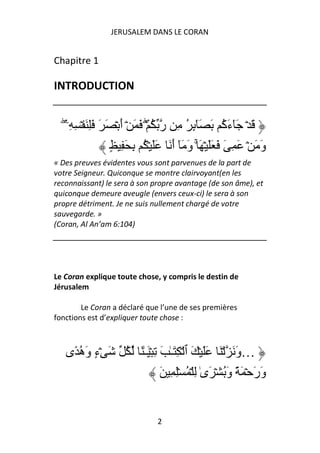 JERUSALEM DANS LE CORAN


Chapitre 1

INTRODUCTION


  ۖ‫َ ۡ َٓء ُ َ َٓ ٕ ُ ِ ر ُ ۡۖ َ َ ۡ أ ۡ َ َ َِ َ ۡ ِ ِۦ‬
                     َ                    ِ           ‫َآ‬
                  ٍ ِ َ ِ ُ ۡ ََ َ ‫و َ ۡ َ ِ َ َ ََ ۡ َ ۚ و َ ٓ أ‬
                                    َ َ                         َ
« Des preuves évidentes vous sont parvenues de la part de
votre Seigneur. Quiconque se montre clairvoyant(en les
reconnaissant) le sera à son propre avantage (de son âme), et
quiconque demeure aveugle (envers ceux-ci) le sera à son
propre détriment. Je ne suis nullement chargé de votre
sauvegarde. »
(Coran, Al An’am 6:104)




Le Coran explique toute chose, y compris le destin de
Jérusalem

        Le Coran a déclaré que l’une de ses premières
fonctions est d’expliquer toute chose :



   ‫َ ۡء و ُ ً ى‬
       ‫ٍ َه‬          ُ ً ٰ‫…و َ ۡ َ ََ ۡ َ ٱ ۡ ِ َـٰ َ ِ ۡ َـ‬
                                                          َ
                                 َ ِ ِۡ ُ ۡ ِ ٰ‫ور ۡ َ ً و ُ ۡ َى‬
                                                       َ      ََ


                               2
 